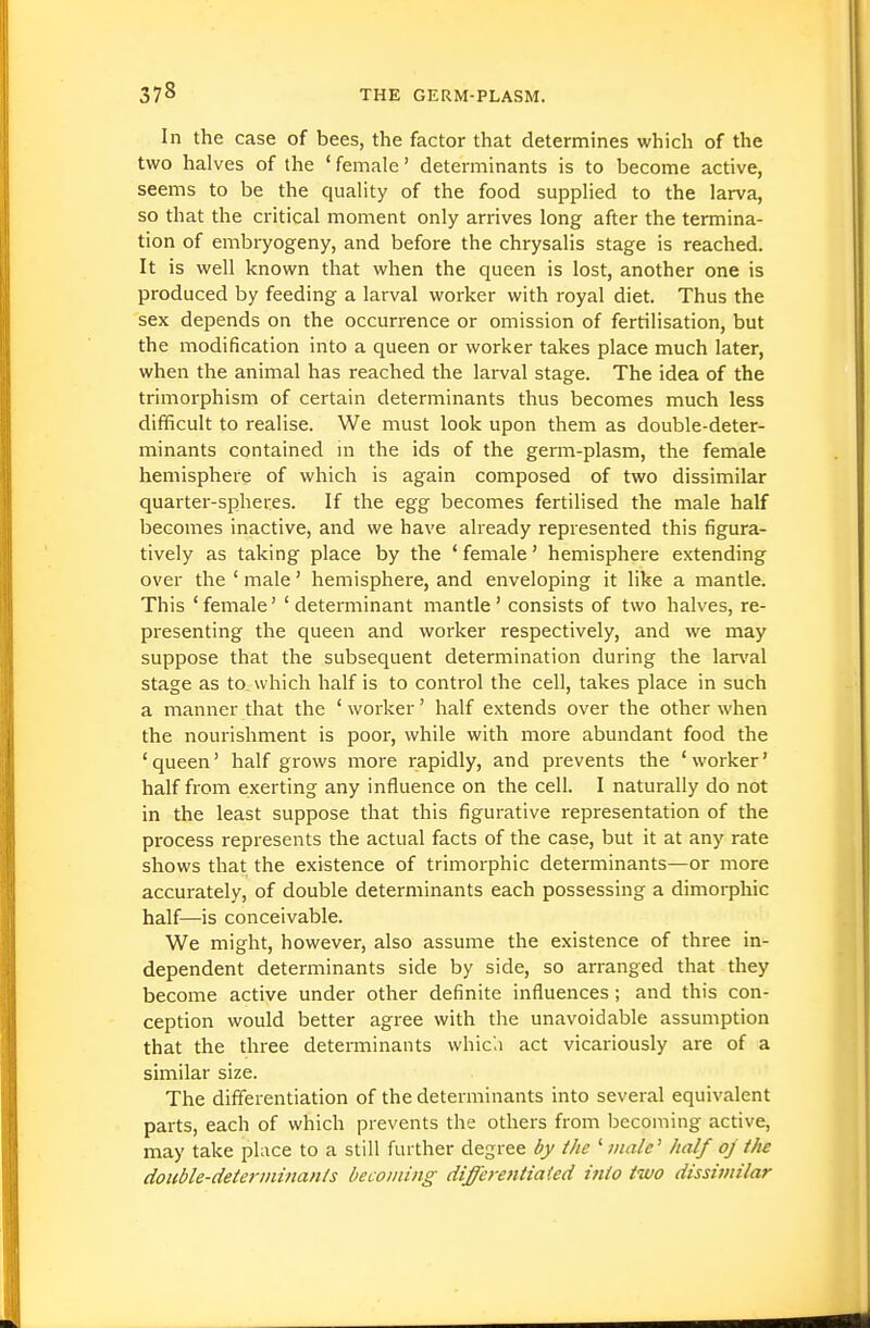 In the case of bees, the factor that determines which of the two halves of the 'female' determinants is to become active, seems to be the quality of the food supplied to the larva, so that the critical moment only arrives long after the termina- tion of embryogeny, and before the chrysalis stage is reached. It is well known that when the queen is lost, another one is produced by feeding a larval worker with royal diet. Thus the sex depends on the occurrence or omission of fertilisation, but the modification into a queen or worker takes place much later, when the animal has reached the larval stage. The idea of the trimorphism of certain determinants thus becomes much less difficult to realise. We must look upon them as double-deter- minants contained in the ids of the germ-plasm, the female hemisphere of which is again composed of two dissimilar quarter-spheres. If the egg becomes fertilised the male half becomes inactive, and we have already represented this figura- tively as taking place by the ' female' hemisphere extending over the ' male' hemisphere, and enveloping it like a mantle. This ' female' ' determinant mantle' consists of two halves, re- presenting the queen and worker respectively, and we may suppose that the subsequent determination during the lar\'al stage as to. which half is to control the cell, takes place in such a manner that the ' worker' half extends over the other when the nourishment is poor, while with more abundant food the 'queen' half grows more rapidly, and prevents the 'worker' half from exerting any influence on the cell. I natui-ally do not in the least suppose that this figurative representation of the process represents the actual facts of the case, but it at any rate shows that the existence of trimorphic determinants—or more accurately, of double determinants each possessing a dimorphic half—is conceivable. We might, however, also assume the existence of three in- dependent determinants side by side, so arranged that they become active under other definite influences; and this con- ception would better agree with the unavoidable assumption that the three determinants which act vicariously are of a similar size. The differentiation of the determinants into several equivalent parts, each of which prevents the others from becoming active, may take place to a still further degree by the ' male' half oj the double-determinants becoming differentiated into two dissimilar