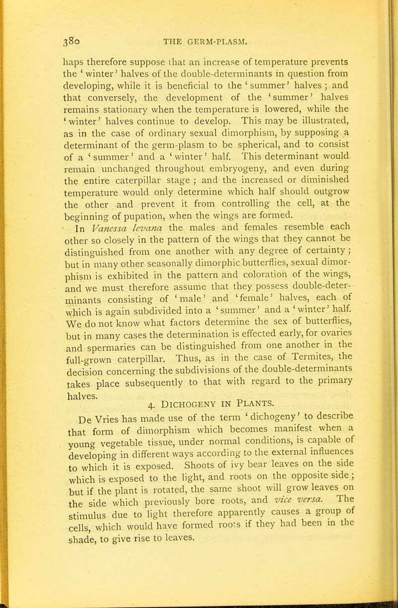 haps therefore suppose ihat an increase of temperature prevents the ' winter' halves of the double-determinants in question from developing, while it is beneficial to the 'summer' halves; and that conversely, the development of the 'summer' halves remains stationary when the temperature is lowered, while the 'winter' halves continue to develop. This may be illustrated, as in the case of ordinary sexual dimorphism, by supposing a determinant of the germ-plasm to be spherical, and to consist of a ' summer' and a ' winter' half This determinant would remain unchanged throughout embryogeny, and even during the entire caterpillar stage ; and the increased or diminished temperature would only determine which half should outgrow the other and prevent it from controlling the cell, at the beginning of pupation, when the wings are formed. In Vatiessa levana the males and females resemble each other so closely in the pattern of the wings that they cannot be distinguished from one another with any degree of certainty ; but in many other seasonally dimorphic butterflies, sexual dimor- phism is exhibited in the pattern and coloration of the wings, and we must therefore assume that they possess double-deter- ■ minants consisting of 'male' and 'female' halves, each of which is again subdivided into a 'summer' and a 'winter' half. We do not know what factors determine the sex of butterflies, but in many cases the determination is effected early, for ovaries and spernmries can be distinguished from one another in the full-grown caterpillar. Thus, as in the case of Termites, the decision concerning the subdivisions of the double-determinants takes place subsequently to that with regard to the primary halves. ^ 4. DiCHOGENY IN PLANTS. De Vries has made use of the term ' dichogeny' to describe that form of dimorphism which becomes manifest when a young vegetable tissue, under normal conditions, is capable of developing in different ways according to the external influences to which it is exposed. Shoots of ivy bear leaves on the side which is exposed to the light, and roots on the opposite side; but if the plant is rotated, the same shoot will grow leaves on the side which previously bore roots, and vice versa. The stimulus due to light therefore apparently causes a group of cells, which would have formed roots if they had been in the shade, to give rise to leaves.