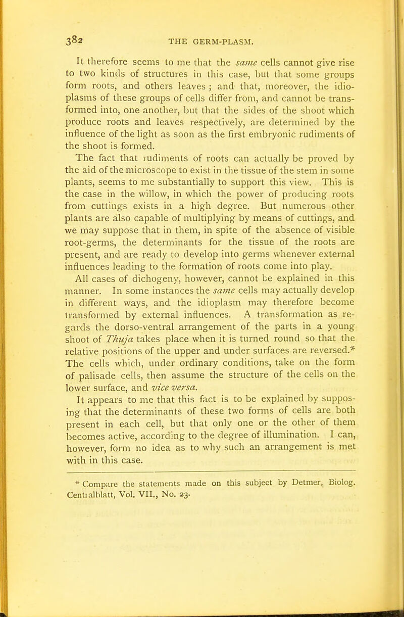 It therefore seems to me that the same cells cannot give rise to two kinds of structures in this case, but that some groups form roots, and others leaves ; and that, moreover, the idio- plasms of these groups of cells differ from, and cannot be trans- formed into, one another, but that the sides of the shoot which produce roots and leaves respectively, are detennined by the influence of the light as soon as the first embryonic rudiments of the shoot is formed. The fact that rudiments of roots can actually be proved by the aid of the microscope to exist in the tissue of the stem in some plants, seems to me substantially to support this view. This is the case in the willow, in which the power of producing roots from cuttings exists in a high degree. But numerous other plants are also capable of multiplying by means of cuttings, and we may suppose that in them, in spite of the absence of visible root-germs, the determinants for the tissue of the roots are present, and are ready to develop into germs whenever external influences leading to the formation of roots come into play. All cases of dichogeny, however, cannot be explained in this manner. In some instances the same cells may actually develop in different ways, and the idioplasm may therefore become transformed by external influences. A transformation as re- gards the dorso-ventral arrangement of the parts in a young shoot of Thuja takes place when it is turned round so that the relative positions of the upper and under surfaces are reversed.* The cells which, under ordinary conditions, take on the form of palisade cells, then assume the structure of the cells on the lower surface, and vice versa. It appears to me that this fact is to be explained by suppos- ing that the determinants of these two forms of cells are both present in each cell, but that only one or the other of them becomes active, according to the degree of illumination. I can, however, form no idea as to why such an arrangement is met with in this case. * Compaie the statements made on this subject by Detmer, Biolog. Centialblatt, Vol. VII., No. 23.