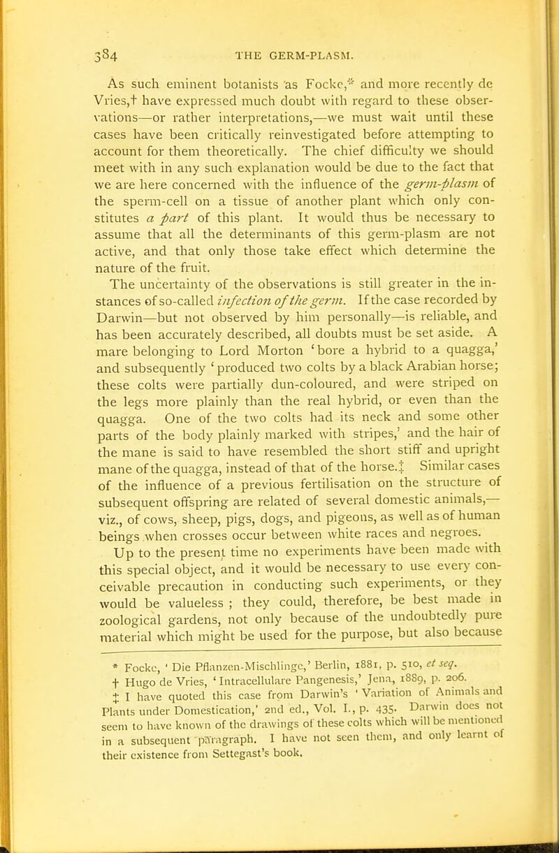 As such eminent botanists as Fockc/''' and more recently de Vries,t have expressed much doubt with regard to these obser- vations—or rather interpretations,—we must wait until these cases have been critically reinvestigated before attempting to account for them theoi'etically. The chief difficulty we should meet with in any such explanation would be due to the fact that we are here concerned with the influence of the germ-plasm of the sperm-cell on a tissue of another plant which only con- stitutes a part of this plant. It would thus be necessary to assume that all the determinants of this germ-plasm are not active, and that only those take effect which detemiine the nature of the fruit. The uncertainty of the observations is still greater in the in- stances of so-called infection of the germ. If the case recorded by Darwin—but not obsei-ved by him personally—is I'eliable, and has been accurately described, all doubts must be set aside. A mare belonging to Lord Morton ' bore a hybrid to a quagga,' and subsequently 'produced two colts by a black Arabian horse; these colts were partially dun-coloured, and were striped on the legs more plainly than the real hybrid, or even than the quagga. One of the two colts had its neck and some other parts of the body plainly marked with stripes,' and the hair of the mane is said to have resembled the short stiff and upright mane of the quagga, instead of that of the horse.j Similar cases of the influence of a previous fertilisation on the structure of subsequent offspring are related of several domestic animals,— viz., of cows, sheep, pigs, dogs, and pigeons, as well as of human beings when crosses occur between white races and negroes. Up to the present time no experiments have been made with this special object, and it would be necessary to use every con- ceivable precaution in conducting such experiments, or they would be valueless ; they could, therefore, be best made in zoological gardens, not only because of the undoubtedly pure material which might be used for the purpose, but also because * Fockc, ' Die Pflanzen-Mischliiigc,' Berlin, 1881, p. 510, et scq. t Hugo de Vries, ' Intracellulare Pangenesis,' Jena, 18S9, p. 206. + 1 have quoted this case from Darwin's ' Variation of Animals and Plants under Domestication,' 2nd ed., Vol. I., p. 435- Darwin docs not seem to have known of the drawings ol these colts which will be mentioned in a subsequent paragraph. 1 have not seen them, and only learnt of their existence from Settegast's book.