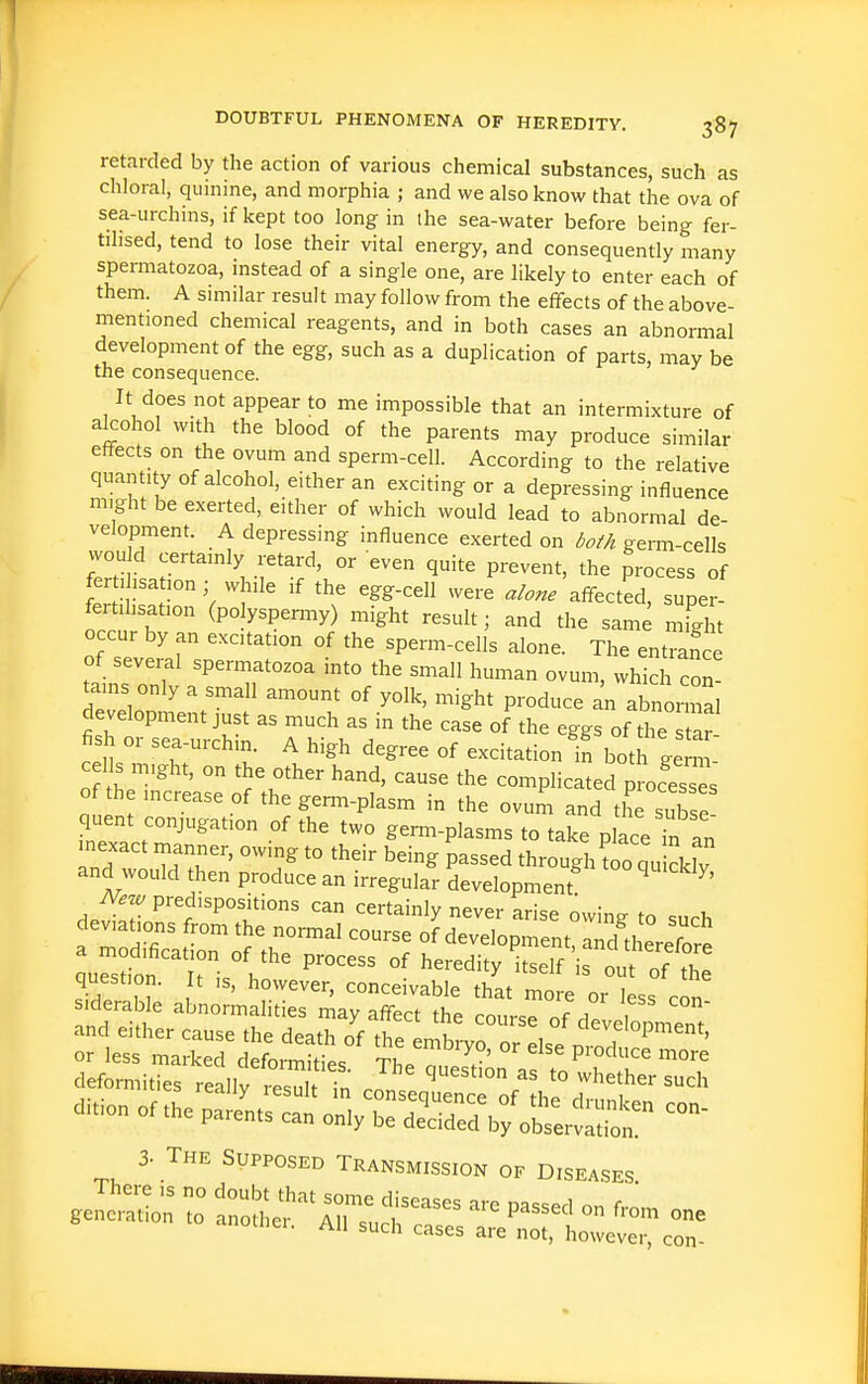 retarded by the action of various chemical substances, such as chloral, quinine, and morphia ; and we also know that the ova of sea-urchins, if kept too long in the sea-water before being fer- tilised, tend to lose their vital energy, and consequently many spermatozoa, instead of a single one, are likely to enter each of them. A similar result may follow from the effects of the above- mentioned chemical reagents, and in both cases an abnormal development of the egg, such as a duplication of parts, may be the consequence. It does not appear to me impossible that an intermixture of alcohol with the blood of the parents may produce similar effects on the ovum and sperm-cell. According to the relative quantity of alcohol, either an exciting or a depressing influence might be exerted, either of which would lead to abnormal de- velopment. A depressing influence exerted on both genn-cells wou d certainly retard, or even quite prevent, the process of fertihsation; while if the egg-cell were 'affected, sujer- fertihsation (polyspermy) might result; and the same mfght occur by an excitation of the sperm-cells alone. The entrance of several spermatozoa into the small human ovum, which con- tains only a small amount of yolk, might produce an abnormal development just as much as in the case of the eggs of the s ar fish or sea-urchm A high degree of excitation b both ge n - c lis might, on the other hand, cause the complicated procesis of the increase of the germ-plasm in the ovum and L subse quent conjugation of the two germ-plasms to take place Tn an nexact rnanner, owing to their being passed through too qu ckfv and would then produce an irregular development ^ ^' A^.^ predispositions can certainly never arise owing to such deviations from the normal course of development, ai^id therefore quSn I?- P^^ heredity Lelfirout o? the question. It ,s, however, conceivable that more or less rnn siderable abnormalities may affect the ronr^ , and either cause the death of t^e In^b!-vo or 1 development, S:^iZt^n?S in J-wh2-= ditionofthepar-^:::o::;;-—-^^^^ 3. The Supposed Transmission of Diseases