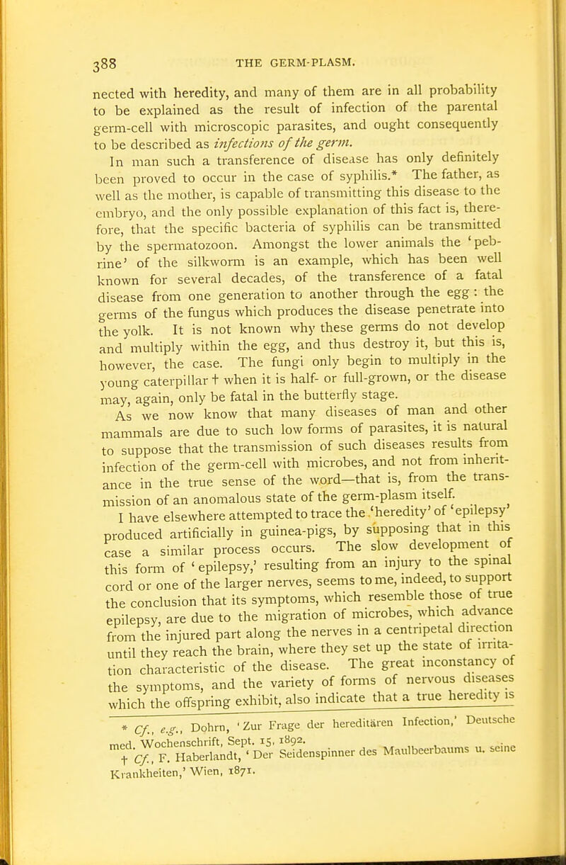 nected with heredity, and many of them are in all probability to be explained as the result of infection of the parental germ-cell with microscopic parasites, and ought consequently to be described as infections of the germ. In man such a transference of disease has only definitely been proved to occur in the case of syphilis.* The father, as well as the mother, is capable of transmitting this disease to the embryo, and the only possible explanation of this fact is, there- fore, that the specific bacteria of syphilis can be transmitted by the spermatozoon. Amongst the lower animals the 'peb- rine' of the silkworm is an example, which has been well known for several decades, of the transference of a fatal disease from one generation to another through the egg : the gei-ms of the fungus which produces the disease penetrate into the yolk. It is not known why these germs do not develop and multiply within the egg, and thus destroy it, but this is, however, the case. The fungi only begin to multiply in the young caterpillar t when it is half- or full-grown, or the disease may, again, only be fatal in the butterfiy stage. As we now know that many diseases of man and other mammals are due to such low forms of parasites, it is natural to suppose that the transmission of such diseases results from infection of the germ-cell with microbes, and not from mhent- ance in the true sense of the word—that is, from the trans- mission of an anomalous state of the germ-plasm itself. I have elsewhere attempted to trace the .'heredity' of epilepsy produced artificially in guinea-pigs, by supposing that m this case a similar process occurs. The slow development of this fomi of ' epilepsy,' resulting from an injury to the spinal cord or one of the larger nerves, seems to me, indeed, to support the conclusion that its symptoms, which resemble those of true epilepsy, are due to the migration of microbes, which advance from the injured part along the nerves in a centripetal direction until they reach the brain, where they set up the state of irrita- tion characteristic of the disease. The great inconstancy of the symptoms, and the variety of forms of nervous diseases .^^^^,^^^^ff^^ that a true heredity is * Cf eg Dohrn, ' Zur Frage der hereditaren Infection,' Deutsche ^r^t h£S;S ' £ Sd^nspinner des M.«,beerbaunis u. seine Ki ankheiten,' Wien, 1871.