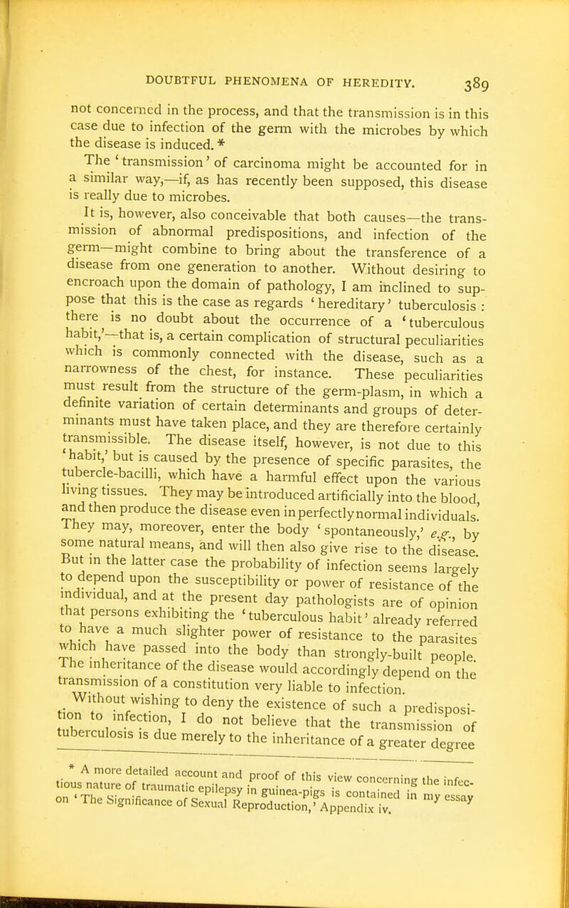 not concerned in the process, and that the transmission is in this case due to infection of the genu with the microbes by which the disease is induced. * The ' transmission' of carcinoma might be accounted for in a similar way—if, as has recently been supposed, this disease is really due to microbes. It is, however, also conceivable that both causes—the trans- mission of abnormal predispositions, and infection of the germ—might combine to bring about the transference of a disease from one generation to another. Without desiring to encroach upon the domain of pathology, I am inclined to sup- pose that this is the case as regards 'hereditary' tuberculosis : thereno doubt about the occurrence of a 'tuberculous habit,'—that is, a certain complication of structural peculiarities which is commonly connected with the disease, such as a narrowness of the chest, for instance. These peculiarities must result from the structure of the geim-plasm, in which a definite variation of certain determinants and groups of deter- minants must have taken place, and they are therefore certainly transmissible. The disease itself, however, is not due to this habit ' but IS caused by the presence of specific parasites, the tubercle-bacilh, which have a harmful effect upon the various hving tissues. They may be Introduced artificially into the blood and then produce the disease even in perfectly normal individuals' They may, moreover, enter the body ' spontaneously,' e.^. by some natural means, and will then also give rise to the disease But in the latter case the probability of infection seems largely to depend upon the susceptibility or power of resistance of the individual, and at the present day pathologists are of opinion that persons exhibiting the 'tuberculous habit' already referred to have a much slighter power of resistance to the parasites which have passed into the body than strongly-built people The inheritance of the disease would accordingly depend on the transmission of a constitution very liable to infection tio^to°7?'^*^'^'^ '''' '^'^'^^^ °f ^^1^ ^ pi-edisposi- on to infection, I do not believe that the transmission of tuberculos^^emerelytoA^eritance of a greater degree '^f''''' '''^ P''°°f °f 'his view concerning thTii^ tious nature of tr.aumat,c epilepsy in guinea-pigs is contained in my essaJ on The bign.ficance of Se.xual Reproduction,' Appendix iv ^