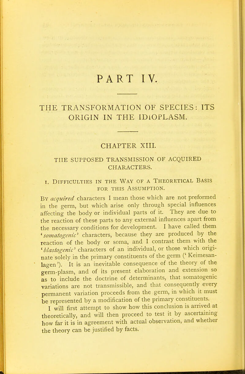 PART IV. THE TRANSFORMATION OF SPECIES: ITS ORIGIN IN THE IDIOPLASM. CHAPTER XIII. THE SUPPOSED TRANSMISSION OF ACQUIRED CHARACTERS. I. Difficulties in the Way of a Theoretical Basis FOR THIS Assumption. By acquired characters I mean those which are not preformed in the germ, but which arise only through special influences affecting the body or individual parts of it. They are due to the reaction of these parts to any external influences apart fi-om the necessary conditions for development. I have called them 'somaiogeitic' characters, because they are produced by the reaction of the body or soma, and I contrast them with the ^blastogefiic' characters of an individual, or those which origi- nate solely in the primary constituents of the germ (' Keimesan- lagen')- It is an inevitable consequence of the theory of the germ-plasm, and of its present elaboration and extension so as to include the doctrine of determinants, that somatogenic variations are not transmissible, and that consequently every permanent variation proceeds from the genu, in which it must be represented by a modification of the primary constituents. I will first attempt to show how this conclusion is arrived at theoretically, and will then proceed to test it by ascertaining how far it is in agreement with actual obseiYation, and whether the theory can be justified by facts.