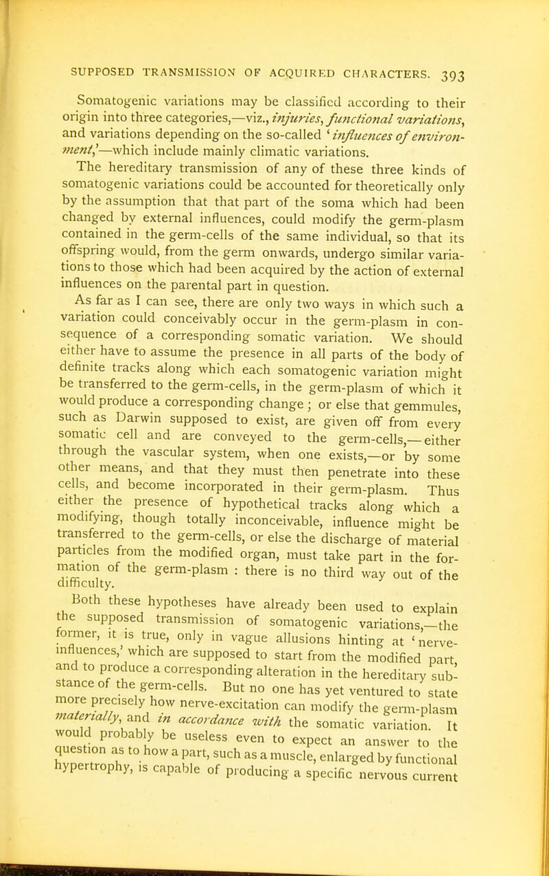 Somatogenic variations may be classified according to their origin into three categories,—viz., injuries, fmictio7ial variaiions, and variations depending on the so-called ' influences of environ- ment,'—which include mainly climatic variations. The hereditary transmission of any of these three kinds of somatogenic variations could be accounted for theoretically only by the assumption that that part of the soma which had been changed by external influences, could modify the germ-plasm contained in the germ-cells of the same individual, so that its offspring would, from the germ onwards, undergo similar varia- tions to those which had been acquired by the action of external influences on the parental part in question. As far as I can see, there are only two ways in which such a variation could conceivably occur in the germ-plasm in con- sequence of a corresponding somatic variation. We should either have to assume the presence in all parts of the body of definite tracks along which each somatogenic variation might be transferred to the germ-cells, in the germ-plasm of which it would produce a corresponding change ; or else that gemmules, such as Darwin supposed to exist, are given off from every somatic cell and are conveyed to the germ-cells,—either through the vascular system, when one exists,—or by some other means, and that they must then penetrate into these cells, and become incorporated in their germ-plasm. Thus either the presence of hypothetical tracks along which a modifymg, though totally inconceivable, influence might be transferred to the germ-cells, or else the discharge of material particles from the modified organ, must take part in the for- mation of the germ-plasm : there is no third way out of the difficulty. Both these hypotheses have already been used to explain the supposed transmission of somatogenic variations,-the former, it is true, only in vague allusions hinting at 'nerve- influences,' which are supposed to start from the modified part and to produce a corresponding alteration in the hereditary sub- stance of the germ-cells. But no one has yet ventured to state more precisely how nerve-excitation can modify the germ-plasm 7natertally,^nd zn accordance 'with the somatic variation. It would probably be useless even to expect an answer to the question as to how a part, such as a muscle, enlarged by functional hypertrophy, ,s capable of producing a specific^ervous cu ren