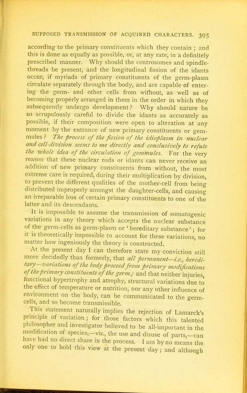 according to the primary constituents which they contain ; and this is done as equally as possible, or, at any rate, in a definitely prescribed manner. Why should the centrosomes and spindle- threads be present, and the longitudinal fission of the idants occur, if myriads of primary constituents of the germ-plasm circulate separately through the body, and are capable of enter- ing the germ- and other cells from without, as well as of becoming properly arranged in them in the order in which they subsequently undergo development.? Why should nature be so scrupulously careful to divide the idants as accurately as possible, if their composition were open to alteration at any moment by the entrance of new primary constituents or gem- mules The process of the fission of the idioplasm in nuclear and cell-division seems to me directly and conclusively to refute the whole idea of the circulation of gemmules. For the very reason that these nuclear rods or idants can never receive an addition of new primary constituents from without, the most extreme care is required, during their multiplication by division, to prevent the different qualities of the mother-cell from being distributed improperly amongst the daughter-cells, and causing an irreparable loss of certain primary constituents to one of the latter and its descendants. It is impossible to assume the transmission of somatogenic variations in any theory which accepts the nuclear substance of the germ-cells as germ-plasm or 'hereditary substance'; for it is theoretically impossible to account for these variations, no matter how ingeniously the theory is constructed. At the present day I can therefore state my conviction still more decidedly than formerly, that all pennatiettt—i.e., heredi- tary-variations of the body proceed from primary modifications of the primary constituents of the germ; and that neither injuries, functional hypertrophy and atrophy, structural variations due to the effect of temperature or nutrition, nor any other influence of environment on the body, can be communicated to the germ- cells, and so become transmissible. This statement naturally implies the rejection of Lamarck's pnnciple of variation ; for those factors which this talented philosopher and investigator believed to be all-important in the modification of species,-viz., the use and disuse of parts,-can have had no direct share in the process. I am by no means the only one to hold this view at the present day; and although