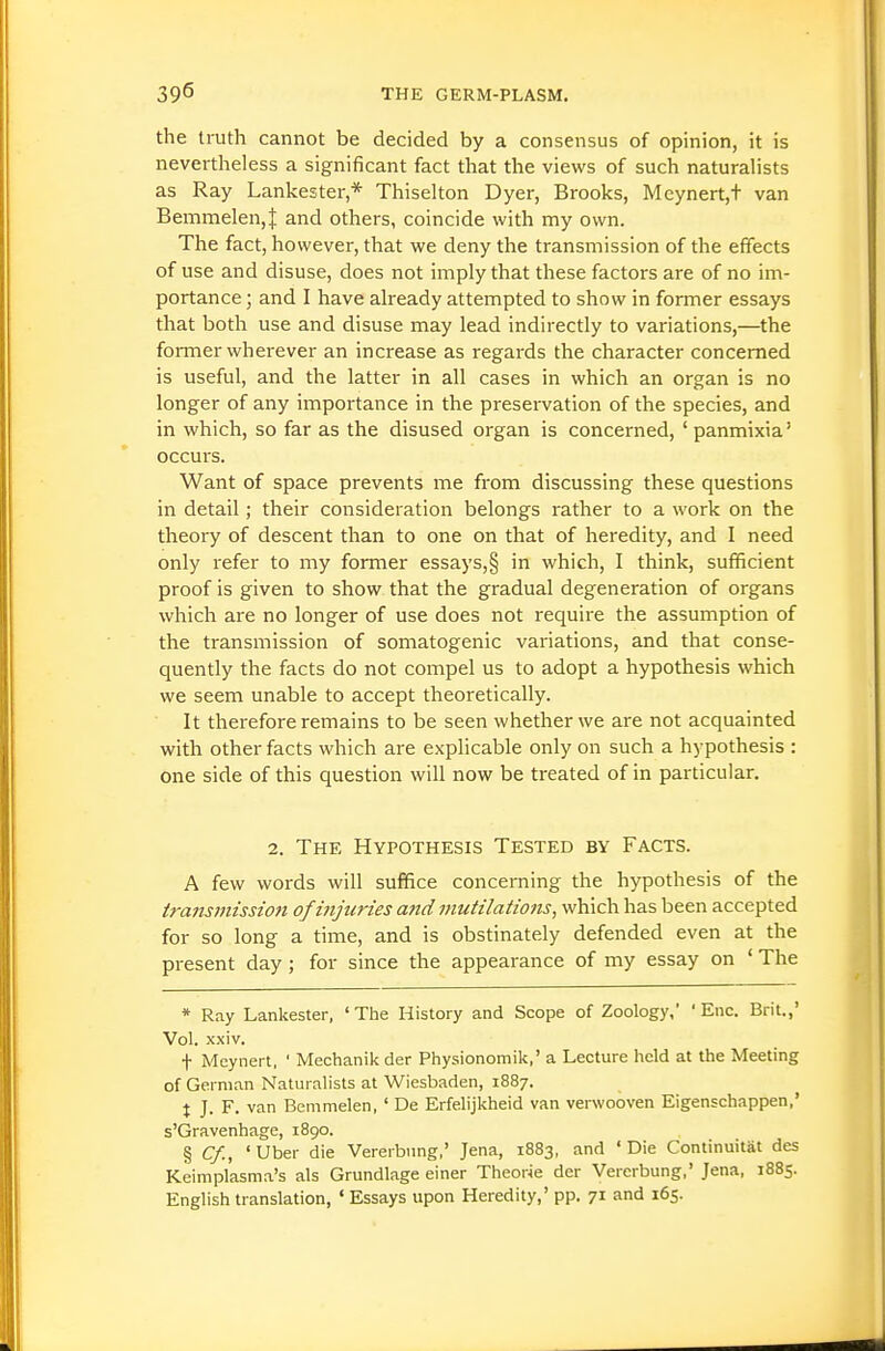 the truth cannot be decided by a consensus of opinion, it is nevertheless a significant fact that the views of such naturalists as Ray Lankester* Thiselton Dyer, Brooks, Meynert,t van Bemmelen,! and others, coincide with my own. The fact, however, that we deny the transmission of the effects of use and disuse, does not imply that these factors are of no im- portance ; and I have already attempted to show in former essays that both use and disuse may lead indirectly to variations,—the foi-mer wherever an increase as regards the character concerned is useful, and the latter in all cases in which an organ is no longer of any importance in the preservation of the species, and in which, so far as the disused organ is concerned, ' panmixia' occurs. Want of space prevents me from discussing these questions in detail; their consideration belongs rather to a work on the theory of descent than to one on that of heredity, and I need only refer to my former essays,§ in which, I think, sufficient proof is given to show that the gradual degeneration of organs which are no longer of use does not require the assumption of the transmission of somatogenic variations, and that conse- quently the facts do not compel us to adopt a hypothesis which we seem unable to accept theoretically. It therefore remains to be seen whether we are not acquainted with other facts which are explicable only on such a hypothesis : one side of this question will now be treated of in particular. 2. The Hypothesis Tested by Facts. A few words will suffice conceming the hypothesis of the tra7isinission of injuries and mutilations, which has been accepted for so long a time, and is obstinately defended even at the present day; for since the appearance of my essay on ' The * Ray Lankester, 'The History and Scope of Zoology, ' Enc. Brit.,' Vol. xxiv. t Meynert, ' Mechanik der Physionomik,' a Lecture held at the Meeting of German Naturalists at Wiesbaden, 1887. \ J. F. van Bemmelen, ' De Erfelijkheid van verwobven Eigenschappen,' s'Gravenhage, 1890. § Cf., ' Uber die Vererbung,' Jena, 1883, and ' Die Continuitat des Keimplasma's als Grundlage einer Theorie der Vererbung,' Jena, 1885. English translation, ' Essays upon Heredity,' pp. 71 and 165.