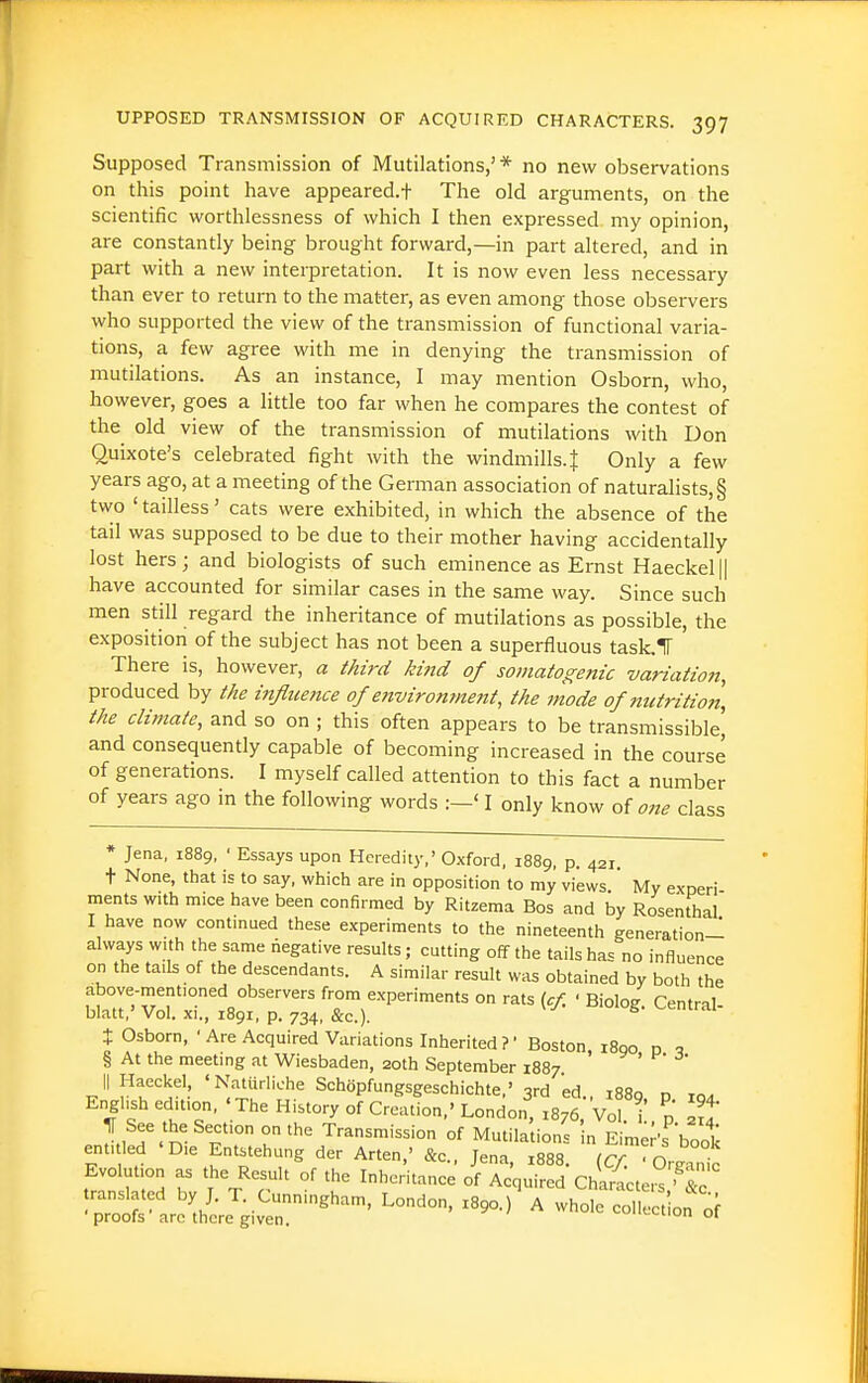 Supposed Transmission of Mutilations,' * no new observations on this point have appeared.! The old arguments, on the scientific worthlessness of which I then expressed my opinion, are constantly being brought forward,—in part altered, and in part with a new interpretation. It is now even less necessary than ever to return to the matter, as even among those observers who supported the view of the transmission of functional varia- tions, a few agree with me in denying the transmission of mutilations. As an instance, I may mention Osborn, who, however, goes a little too far when he compares the contest of the old view of the transmission of mutilations with Don Quixote's celebrated fight with the windmills. J Only a few years ago, at a meeting of the German association of naturalists, § two ' tailless' cats were exhibited, in which the absence of the tail was supposed to be due to their mother having accidentally lost hers; and biologists of such eminence as Ernst Haeckel|| have accounted for similar cases in the same way. Since such men still regard the inheritance of mutilations as possible, the exposition of the subject has not been a superfluous task.T There is, however, a third kind of somatogenic variation, produced by the influence of ejtvironment, the mode of nutrition, the climate, and so on ; this often appears to be transmissible, and consequently capable of becoming increased in the course of generations. I myself called attention to this fact a number of years ago in the following words :—' I only know one class * Jena, 1889, ' Essays upon Heredity,' Oxford, 1889, p. 421. t None, that is to say, which are in opposition to my views.' My e.xneri- ments with mice have been confirmed by Ritzema Bos and by Rosenthal I have now continued these experiments to the nineteenth generation- always with the same negative results; cutting off the tails has no influence on the tails of the descendants. A similar result was obtained by both the above-mentioned observers from experiments on rats icf. ' Bioloe Central blatt,' Vol. xi., 1891, p. 734, &c.). ^' t Osborn, 'Are Acquired Variations Inherited?' Boston i8qo n q § At the meeting at Wiesbaden, 20th September 1887 ^ ' ^' II Haeckel ' NatUrliohe Schijpfungsgeschichte,' 3rd 'ed., 1889, p 104 English edition, 'The History of Creation,'London, 1876, Vol i p l^i r.'^ u'' Transmission of Mutilations in Eime^'s book entiled 'Die Entstehung der Arten,' &c., Jena, x888. (C/. • OrgVnic Evolution as the Result of the Inheritance of Acquired Characte,^ ■ lo translated by J. T. Cunningham, London. Z890.)' A l^o^^^^ '^ •proofs arc there given. ^'-Liion ot