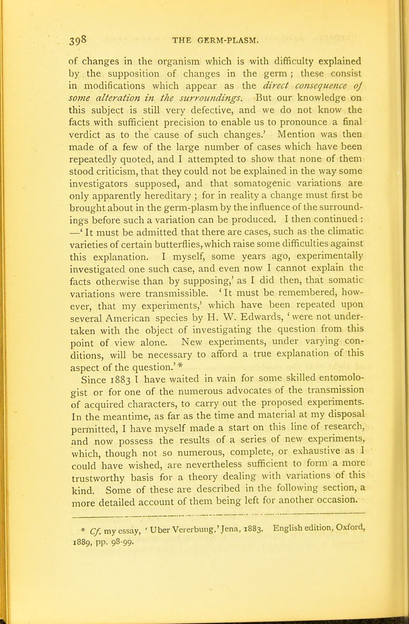 of changes in the organism which is with difficulty explained by the supposition of changes in the germ ; these consist in modifications which appear as the direct consequence oj some alteration in the surroundings. But our knowledge on this subject is still very defective, and we do not know the facts with sufficient precision to enable us to pronounce a final verdict as to the cause of such changes.' Mention was then made of a few of the large number of cases which have been repeatedly quoted, and I attempted to show that none of them stood criticism, that they could not be explained in the way some investigators supposed, and that somatogenic variations are only apparently hereditary ; for in reality a change must first be brought about in the germ-plasm by the influence of the surround- ings before such a variation can be produced. I then continued : —' It must be admitted that there are cases, such as the climatic varieties of certain butterflies, which raise some difficulties against this explanation. I myself, some years ago, experimentally investigated one such case, and even now I cannot explain the facts otherwise than by supposing,' as I did then, that somatic variations were transmissible. ' It must be remembered, how- ever, that my experiments,' which have been repeated upon several American species by H. W. Edwards, 'were not under- taken with the object of investigating the question from this point of view alone. New experiments, under varying con- ditions, will be necessary to afford a true explanation of this aspect of the question.' * Since 1883 I have waited in vain for some skilled entomolo- gist or for one of the numerous advocates of the transmission of acquired characters, to carry out the proposed experiments. In the meantime, as far as the time and material at my disposal permitted, I have myself made a start on this line of research, and now possess the results of a series of new experiments, which, though not so numerous, complete, or exhaustive as I could have wished, are nevertheless sufficient to form a more trustworthy basis for a theory dealing with variations of this kind. Some of these are described in the following section, a more detailed account of them being left for another occasion. * Cf. my essay, ' Uber Vererbiuig,'Jena, 1883. English edition, Oxford, 1889, pp. 98-99.