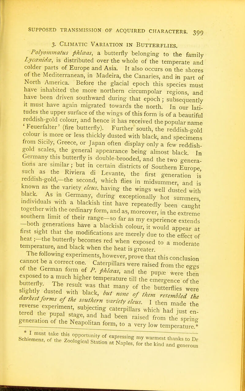 3. Climatic Variation in Butterflies. Polyommaius pklceas, a butterfly belonging to the family Lycanidce, is distributed over the whole of the temperate and colder parts of Europe and Asia. It also occurs on the shores of the Mediterranean, in Madeira, the Canaries, and in part of North America. Before the glacial epoch this species must have inhabited the more northern circumpolar regions, and have been driven southward during that epoch; subsequently It must have again migrated towards the north. In our lati- tudes the upper surface of the wings of this form is of a beautiful reddish-gold colour, and hence it has received the popular name ' Feuerfalter' (fire butterfly). Further south, the reddish-gold colour IS more or less thickly dusted with black, and specimens from Sicily, Greece, or Japan often display only a few reddish- gold scales, the general appearance being almost black In Germany this butterfly is double-brooded, and the two genera tions are similar; but in certain districts of Southern Europe '^5- f ^''^ ^'^^ generation is reddish-gold,-the second, which flies in midsummer, and is known as the variety eleus, having the wings well dusted with bJack As in Germany, during exceptionally hot summers individuals with a blackish tint have repeatedly been caueht togedier with the ordinary form, and as, moreover, in the extreme southern limit of their range-so far as my experience extendi -both generations have a blackish colour, it would appear at first sight that the modifications are merely due to the effect of heat ;-the butterfly becomes red when exposed to a moderate temperature, and black when the heat is greater '^^^^^^ cITJT^''^ experiments, however, prove thai this conclusion cannot be a correct one. Caterpillars were raised from the eggs of the German form of P. pklceas, and the pup^ wei^ then brrflv^° The,  ^T^^^^ '-rgence o? 1: Duttertly. The result was that many of the hiiHArfl;». slightly dusted with black, nole J wl/T. darkest for.^s of the southern variety ellus. I then maf the reverse experiment, subjecting caterpillars which had Just n tered the pupal stage, and had been raised from the snrh^ form, to a very low tl^erX!