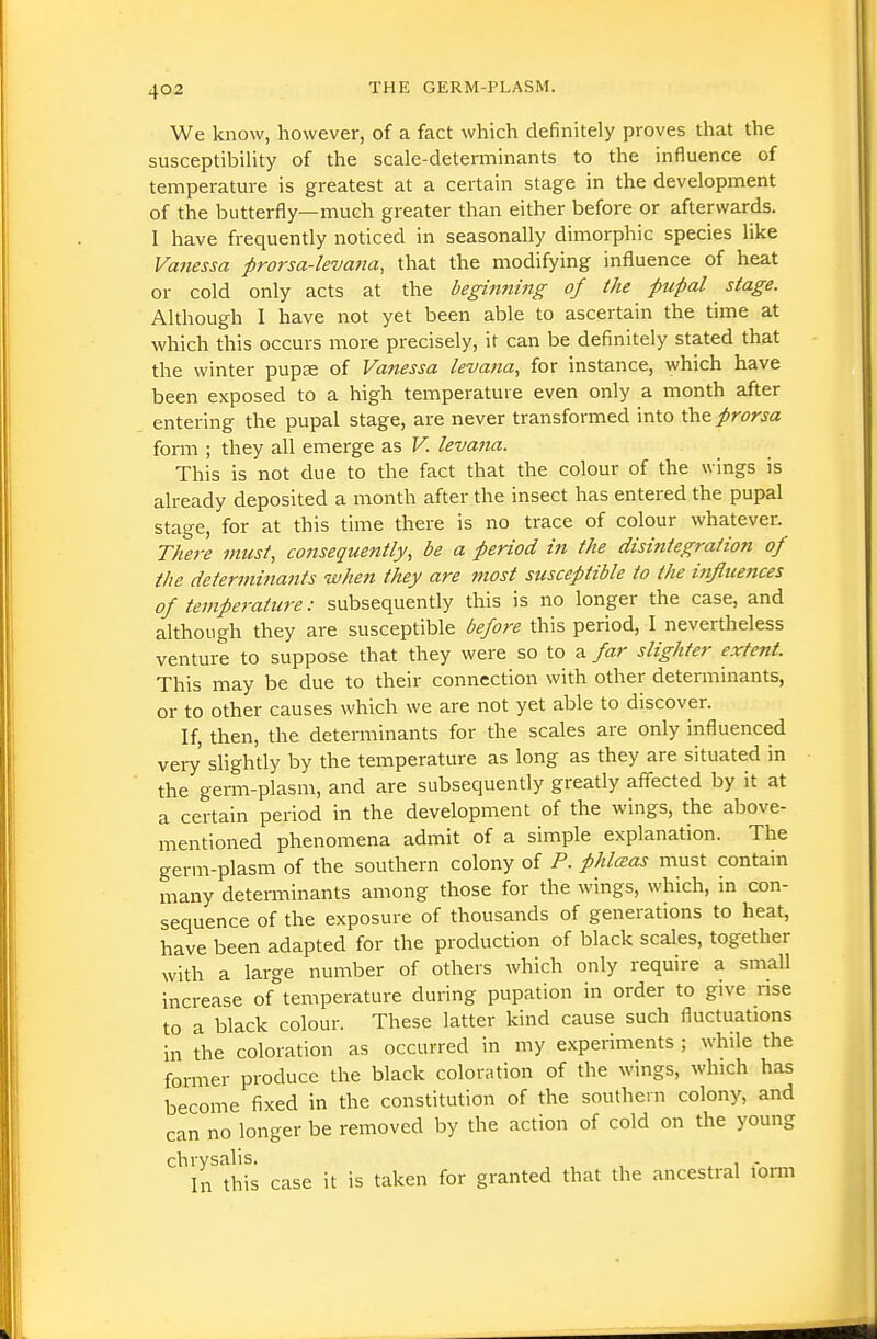 We know, however, of a fact which definitely proves that the susceptibiUty of the scale-determinants to the influence of temperature is greatest at a certain stage in the development of the butterfly—much greater than either before or afterwards. I have frequently noticed in seasonally dimorphic species like Va?iessa prorsa-levana, that the modifying influence of heat or cold only acts at the beginning of the pupal stage. Although I have not yet been able to ascertain the time at which this occurs more precisely, it can be definitely stated that the winter pupae of Vanessa levana, for instance, which have been exposed to a high temperature even only a month after entering the pupal stage, are never transformed into \k^^prorsa form ; they all emerge as V. levana. This is not due to the fact that the colour of the wings is already deposited a month after the insect has entered the pupal stage, for at this time there is no trace of colour whatever. There must, consequently, be a period in the disintegration of the determinants when they are most susceptible to the influences of temperature: subsequently this is no longer the case, and although they are susceptible before this period, I nevertheless venture to suppose that they were so to a far slighter extent. This may be due to their connection with other determinants, or to other causes which we are not yet able to discover. If, then, the determinants for the scales are only influenced very shghtly by the temperature as long as they are situated in the germ-plasm, and are subsequently greatly afifected by it at a certain period in the development of the wings, the above- mentioned phenomena admit of a simple explanation. The germ-plasm of the southern colony of P. phlceas must contain many determinants among those for the wings, which, in con- sequence of the exposure of thousands of generations to heat, have been adapted for the production of black scales, together with a large number of others which only require a small increase of temperature during pupation in order to give rise to a black colour. These latter kind cause such fluctuations in the coloration as occurred in my e.xperiments ; while the former produce the black coloration of the wings, which has become fixed in the constitution of the southern colony, and can no longer be removed by the action of cold on the young chrysalis. . In this case it is taken for granted that the ancestral lorm