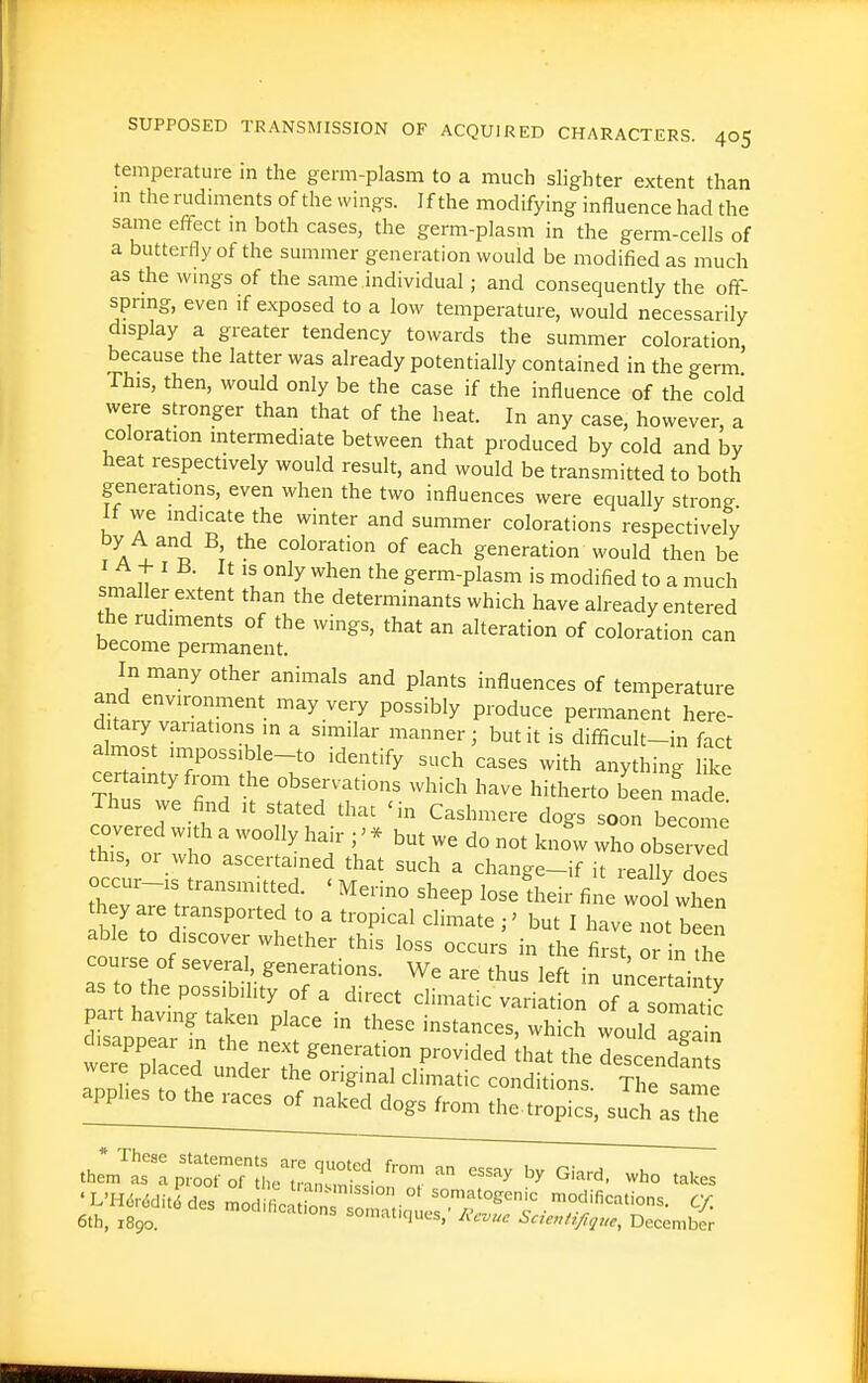 temperature in the germ-plasm to a much slighter extent than m the rudiments of the wings. If the modifying influence had the same effect m both cases, the germ-plasm in the germ-cells of a butterfly of the summer generation would be modified as much as the wings of the same individual; and consequently the off- spnng, even if exposed to a low temperature, would necessarily display a greater tendency towards the summer coloration because the latter was already potentially contained in the germ This, then, would only be the case if the influence of the cold were stronger than that of the heat. In any case, however, a coloration intermediate between that produced by cold and by heat respectively would result, and would be transmitted to both generations, even when the two influences were equally strong If vve indicate the winter and summer colorations respectively by A and B, the coloration of each generation would then be I A -f I B. It IS only when the germ-plasm is modified to a much smaller extent than the determinants which have already entered the rudiments of the wings, that an alteration of coloration can become permanent. In many other animals and plants influences of temperature dfttr''''T'' '^^^'^ P^'^'^^y P™d^« permanent here- ditary variations in a similar manner; but it is difficult-in fact a most impossible-to identify such cases with anything like certainty from the observations which have hitherto been ma fe Thus we find ,t stated that 'in Cashmere dogs soon become covered with a woolly hair ; - but we do not knfw who obse ed this, or who ascertained that such a change-if it reallyToes occur-is transmitted. ' Merino sheep losefheir fine wooLTen they are transported to a tropical climate ;' but I have Z hlTn able to discover whether this loss occur^ in the first or n he course of several, generations. We are thus left in uncer ain v as to the possibility of a direct climatic variation of a ^^matk part having taken place in these instances, which wouldTg^n disappear in the next generation provided hat the descend!nts were placed under the original climatic conditio s The sal ^P^^^^^^otk^^ dogs from thetro^fcs, sucias Se 'L'Hdr.5ditddes mod ficron °^ somatogenic modifications. CY. 6th, X890. '°d,ficat,ons somafques,' AV... Sae.^i^^ue, Vec.mbir