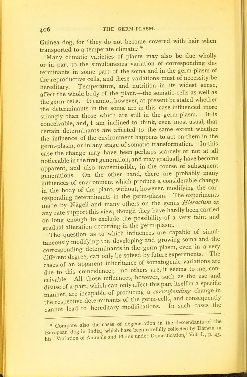 Guinea clog, for ' they do not become covered with hair when transported to a temperate climate.' * Many climatic varieties of plants may also be due wholly or in part to the simultaneous variation of corresponding de- terminants in some part of the soma and in the germ-plasm of the reproductive cells, and these variations must of necessity be hereditary. Temperature, and nutrition in its widest sense, affect the whole body of the plant,—the somatic-cells as well as the germ-cells. It cannot, however, at present be stated whether the determinants in the soma are in this case influenced more strongly than those which are still in the germ-plasm. It is conceivable, and, I am inclined to think, even most usual, that certain determinants are affected to the same extent whether the influence of the environment happens to act on them in the germ-plasm, or in any stage of somatic transformation. In this case the change may have been perhaps scarcely or not at all noticeable in the first generation, and may gradually have become apparent, and also transmissible, in the course of subsequent generations. On the other hand, there are probably many influences of environment which produce a considerable change in the body of the plant, without, however, modifying the cor- responding determinants in the germ-plasm. The experiments made by Nageli and many others on the genus Hieracium at any rate support this view, though they have hardly been earned on long enough to exclude the possibility of a very faint and gradual alteration occurring in the germ-plasm. The question as to which influences are capable of simul- taneously modifying the developing and growing soma and the corresponding determinants in the germ-plasm, even m a veiy different degree, can only be solved by future experiments. The cases of an apparent inheritance of somatogenic variations are due to this coincidenceno others are, it seems to me, con- ceivable All those influences, however, such as the use and disuse of a part, which can only affect this part itself in a specific manner, are incapable of producing a correspondtiig change m the respective determinants of the germ-cells, and consequently cannot lead to hereditary modifications. In such cases the T^ompare also the cases of degeneration in the descendants of the European'dog in India, which have been carefully -1 -ted by Dar..n n his ■ Variation of Animals and Plants under Domestication, Vol. I., p. 45-