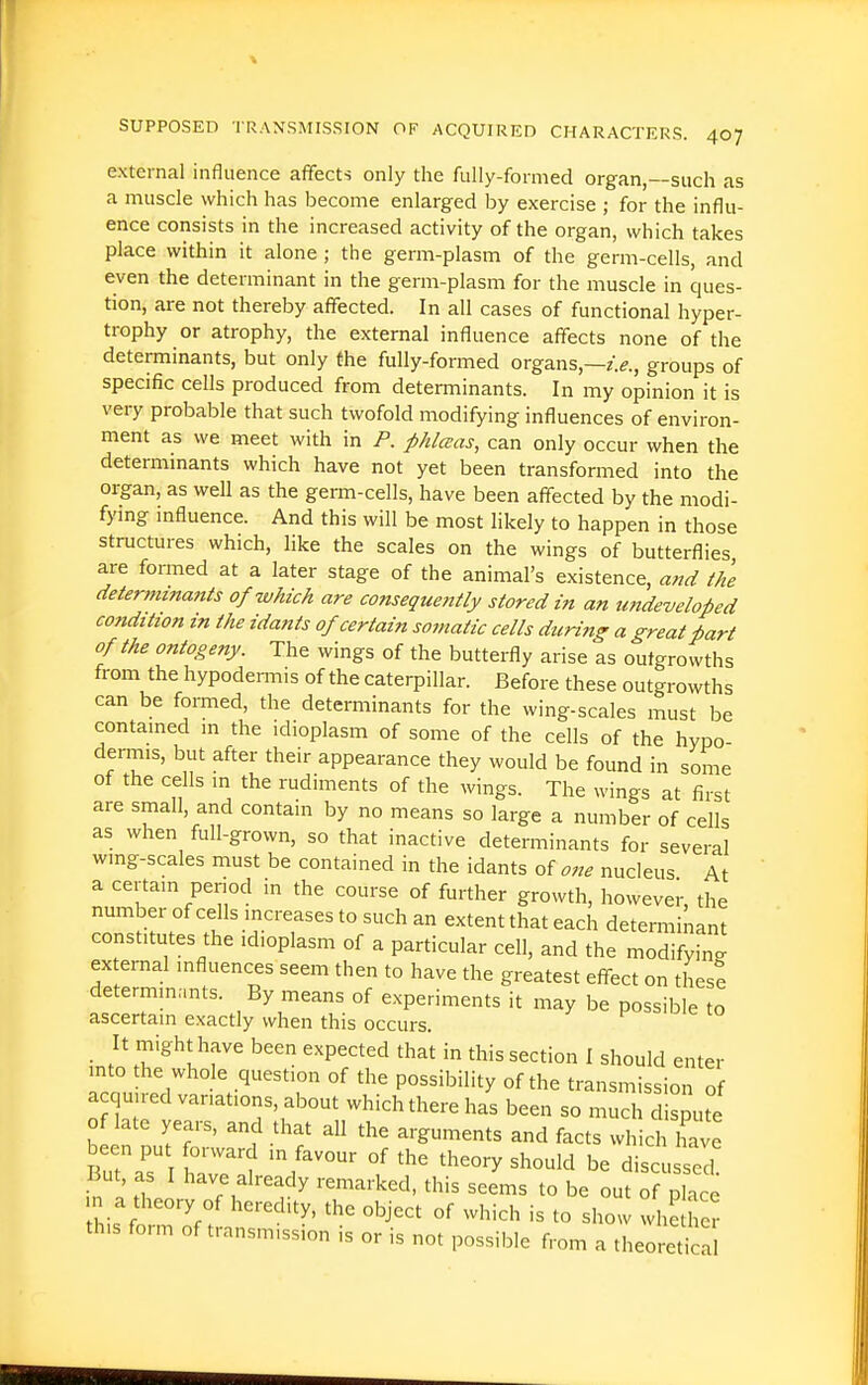 external influence affects only the fully-formed organ,—such as a muscle which has become enlarged by exercise ; for the influ- ence consists in the increased activity of the organ, which takes place within it alone ; the germ-plasm of the germ-cells, and even the determinant in the germ-plasm for the muscle in ques- tion, are not thereby affected. In all cases of functional hyper- trophy or atrophy, the external influence affects none of the determinants, but only the fully-formed organs,—groups of specific cells produced from determinants. In my opinion it is very probable that such twofold modifying influences of environ- ment as we meet with in P. phlaas, can only occur when the determinants which have not yet been transformed into the organ, as well as the germ-cells, have been affected by the modi- fying influence. And this will be most likely to happen in those structures which, like the scales on the wings of butterflies are formed at a later stage of the animal's existence, a,id the determinants of which are consequently stored in an undeveloped condition in the idants of certain somatic cells during a great part of the ontogeny. The wings of the butterfly arise as outgrowths from the hypodemiis of the caterpillar. Before these outgrowths can be formed, the determinants for the wing-scales must be contamed m the idioplasm of some of the cells of the hypo- dermis, but after their appearance they would be found in some of the cells m the rudiments of the wings. The wings at first are small, and contam by no means so large a number of cells as when full-grown, so that inactive determinants for several wmg-scales must be contained in the idants of 07ie nucleus At a certam period in the course of further growth, however, the number of cells increases to such an extent that each determinant constitutes the idioplasm of a particular cell, and the modifying external influences seem then to have the greatest eff-ect on these determm.mts. By means of experiments it may be possible to ascertain exactly when this occurs. _ It might have been expected that in this section I should enter mto the whole question of the possibility of the transmission of a quu ed variations, about which there has been so much dispute of late years, and that all the arguments and facts which have been put forward m favour of the theory should be discu sed in ''■^'^^'-^iked. this seems to be out of place n a theory of heredity, the object of which is to show whe her this form of transmission is or is not possible from a theore^ca