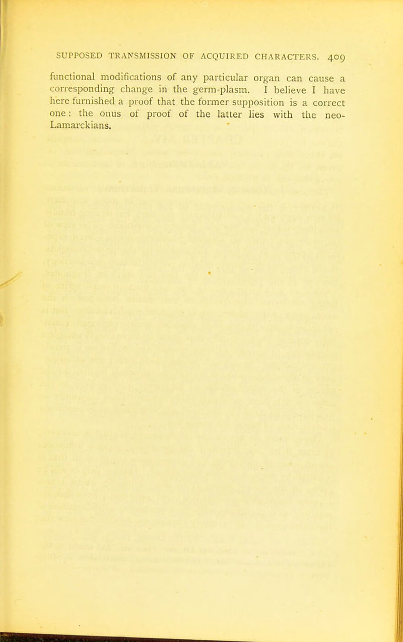 functional modifications of any particular organ can cause a conesponding change in the germ-plasm. I believe I have here furnished a proof that the former supposition is a correct one: the onus of proof of the latter lies with the neo- Lamarckians.