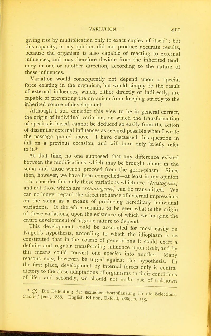 giving rise by multiplication only to exact copies of itself ; but this capacity, in my opinion, did not produce accurate results, because the organism is also capable of reacting to external influences, and may therefore deviate from the inherited tend- ency in one or another direction, according to the nature of these influences. Variation would consequently not depend upon a special force existing in the organism, but would simply be the result of external influences, which, either directly or indirectly, are capable of preventing the organism from keeping strictly to the inherited course of development. Although I still consider this view to be in general correct, the origin of individual variation, on which the transformation of species is based, cannot be deduced so easily from the action of dissimilar external influences as seemed possible when I wrote the passage quoted above. I have discussed this question in full on a previous occasion, and will here only briefly refer to it.* At that time, no one supposed that any difference existed between the modifications which may be brought about in the soma and those which proceed from the germ-plasm. Since then, however, we have been compelled—at least in my opinion —to consider that only those variations which are ' blastogenic' and not those which are 'somatogeitic' can be transmitted. We can no longer regard the direct influence of external impressions on the soma as a means of producing hereditary individual variations. It therefore remains to be seen what is the origin of these variations, upon the existence of which we imagine the entire development of organic nature to depend. This development could be accounted for most easily on Nageli's hypothesis, according to which the idioplasm is so constituted, that in the course of generations it could exert a definite and regular transforming influence upon itself, and by this means could convert one species into another.' Many reasons may, however, be urged against this hypothesis In the first place, development by internal forces only is contra dictory to the close adaptations of organisms to their conditions of life; and secondly, we should not make use of unknown ♦ C/. ' Die Bedeutung der sexuellen Fortpflanzung fur die Selections theone, Jena, 1886. English Edition, Oxford, 1889, p. 255.