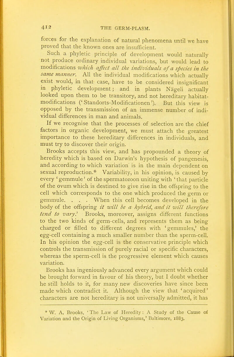 forces for the explanation of natural phenomena until we have proved that the knov/n ones are insufficient. Such a phyletic principle of development would naturally not produce ordinary individual variations, but would lead to modifications which affect all the individuals of a species in the same manner. All the individual modifications which actually exist would, in that case, have to be considered insignificant in phyletic development; and in plants Nageli actually looked upon them to be transitory, and not hereditary habitat- modifications ('Standorts-Modificationen'). But this view is opposed by the transmission of an immense number of indi- vidual differences in man and animals. If we recognise that the processes of selection are the chief factors in organic development, we must attach the greatest importance to these hereditary differences in individuals, and must try to discover their origin. Brooks accepts this view, and has propounded a theory of heredity which is based on Darwin's hypothesis of pangenesis, and according to which variation' is in the main dependent on sexual reproduction.* Variability, in his opinion, is caused by every 'gemmule' of the spermatozoon uniting with 'that particle of the ovum which is destined to give rise in the offspring to the cell which corresponds to the one which produced the germ or gemmule. . . . When this cell becomes developed in the body of the offspring it will be a hybrid, and it will therefore tend to vary.' Brooks, moreover, assigns different functions to the two kinds of germ-cells, and represents them as being charged or filled to different degrees with 'gemmules,' the egg-cell containing a much smaller number than the sperm-cell. In his opinion the egg-cell is the conservative principle which controls the transmission of purely racial or specific characters, whereas the sperm-cell is the progressive element which causes variation. Brooks has ingeniously advanced every argument which could be brought forward in favour of his theory, but I doubt whether he still holds to it, for many new discoveries have since been made which contradict it. Although the view that ' acquired' characters are not hereditary is not universally admitted, it has * W. A. Brooks, ' The Law of Heredity : A Study of the Cause of Variation and the Origin of Living Organisms,' Baltimore, 1883.