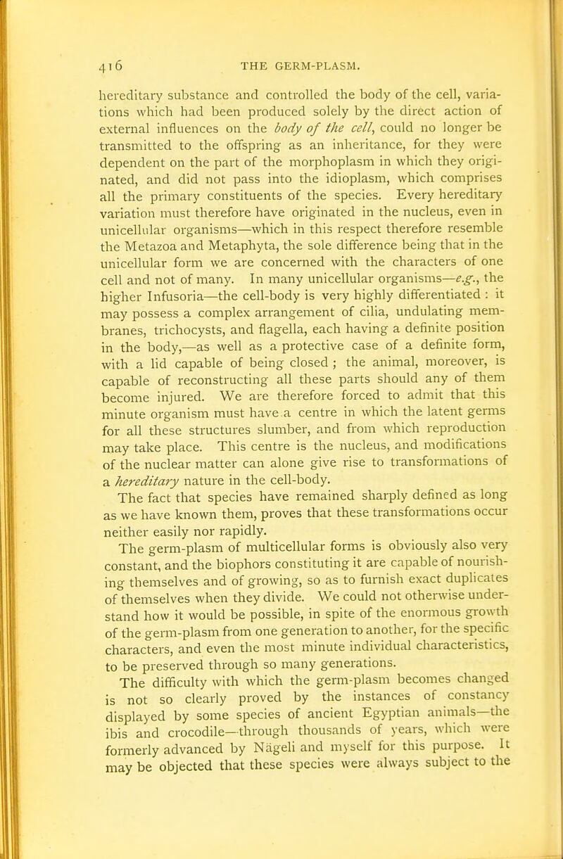 hereditary substance and controlled the body of the cell, varia- tions which had been produced solely by the direct action of external influences on the body of the cell, could no longer be transmitted to the offspring as an inheritance, for they were dependent on the part of the niorphoplasm in which they origi- nated, and did not pass into the idioplasm, which comprises all the primary constituents of the species. Every hereditary variation must therefore have originated in the nucleus, even in unicellular organisms—which in this respect therefore resemble the Metazoa and Metaphyta, the sole difference being that in the unicellular form we are concerned with the characters of one cell and not of many. In many unicellular organisms—e.g., the higher Infusoria—the cell-body is very highly differentiated : it may possess a complex arrangement of cilia, undulating mem- branes, trichocysts, and flagella, each having a definite position in the body,—as well as a protective case of a definite form, with a Hd capable of being closed ; the animal, moreover, is capable of reconstructing all these parts should any of them become injured. We are therefore forced to admit that this minute organism must have a centre in which the latent germs for all these structures slumber, and from which reproduction may take place. This centre is the nucleus, and modifications of the nuclear matter can alone give rise to transformations of a hereditary nature in the cell-body. The fact that species have remained sharply defined as long as we have known them, proves that these transformations occur neither easily nor rapidly. The germ-plasm of multicellular forms is obviously also very constant, and the biophors constituting it are capable of nourish- ing themselves and of growing, so as to furnish exact duplicates of themselves when they divide. We could not otherwise under- stand how it would be possible, in spite of the enormous growth of the germ-plasm from one generation to another, for the specific characters, and even the most minute individual characteristics, to be presei-ved through so many generations. The difficulty with which the germ-plasm becomes changed is not so clearly proved by the instances of constancy displayed by some species of ancient Egyptian animals—the ibis and crocodile-through thousands of years, which were formerly advanced by NageH and myself for this purpose. It may be objected that these species were always subject to the