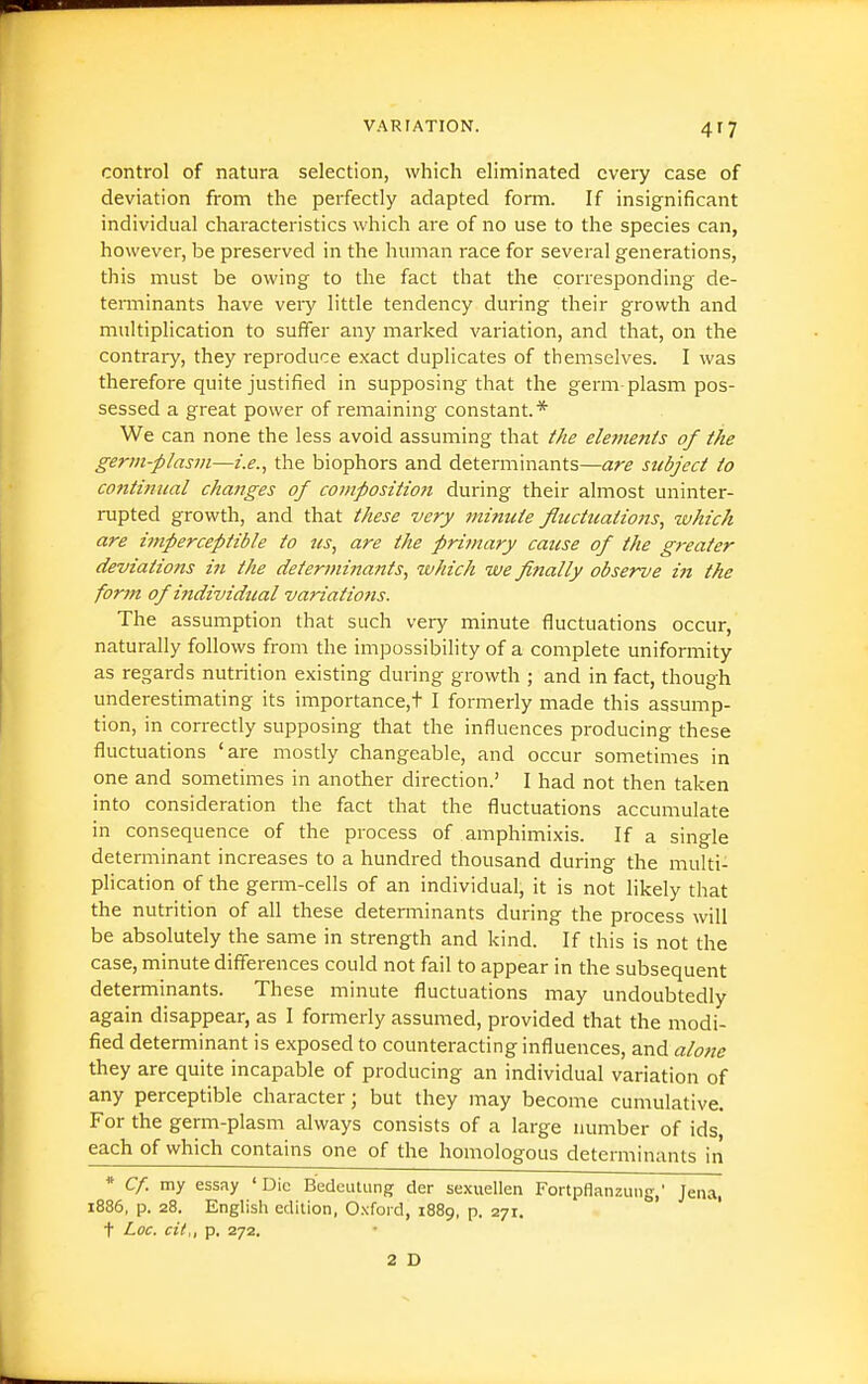 control of natura selection, which eliminated every case of deviation from the perfectly adapted form. If insignificant individual characteristics which are of no use to the species can, however, be preserved in the human race for several generations, this must be owing to the fact that the corresponding de- tenninants have veiy little tendency during their growth and multiplication to suffer any marked vai'iation, and that, on the contrary, they reproduce exact duplicates of themselves. I was therefore quite justified in supposing that the germ-plasm pos- sessed a great power of remaining constant.* We can none the less avoid assuming that the eletnents of ike germ-plasm—i.e., the biophors and determinants—are subject to continual changes of compositio?i during their almost uninter- rupted growth, and that these very minute fluctuations, which are imperceptible to us, are the primary cause of the greater deviations in the determinants, which we finally observe in the forfn of individual variations. The assumption that such very minute fluctuations occur, naturally follows from the impossibility of a complete uniformity as regards nutrition existing during growth ; and in fact, though underestimating its importance,t I formerly made this assump- tion, in correctly supposing that the influences producing these fluctuations 'are mostly changeable, and occur sometimes in one and sometimes in another direction.' I had not then taken into consideration the fact that the fluctuations accumulate in consequence of the process of amphimixis. If a single determinant increases to a hundred thousand during the multi- plication of the germ-cells of an individual, it is not likely that the nutrition of all these determinants during the process will be absolutely the same in strength and kind. If this is not the case, minute differences could not fail to appear in the subsequent determinants. These minute fluctuations may undoubtedly again disappear, as I formerly assumed, provided that the modi- fied determinant is exposed to counteracting influences, and alone they are quite incapable of producing an individual variation of any perceptible character; but they may become cumulative. For the germ-plasm always consists of a large number of ids each of which contains one of the homologous determinants in * Cf. my essay 'Die Bedcutung der sexuellen Fortpfianzung,' Jena, 1886, p. 28. English edition, Oxford, 1889, p. 271. t Loc, cii,, p, 272. 2 D