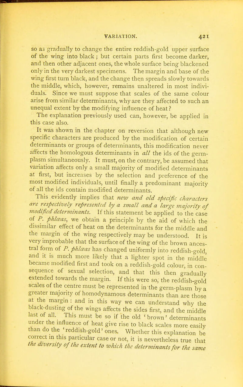SO as gradually to change the entire reddish-gold upper surface of the wing into black; but certain parts first become dai-ker, and then other adjacent ones, the whole surface being blackened only in the veiy darkest specimens. The margin and base of the wing first turn black, and the change then spreads slowly towards the middle, which, however, remains unaltered in most indivi- duals. Since we must suppose that scales of the same colour arise from similar determinants, why are they affected to such an unequal extent by the modifying influence of heat ? The explanation previously used can, however, be applied in this case also. It was shown in the chapter on reversion that although new specific characters are produced by the modification of certain determinants or gi'oups of determinants, this modification never aflfects the homologous determinants in a// the ids of the germ- plasm simultaneously. It must, on the contrary, be assumed that variation affects only a small majority of modified determinants at first, but increases by the selection and preference of the most modified individuals, until finally a predominant majority of all the ids contain modified determinants. This evidently implies that new and old specific characters are respectively represented by a small and a large majority of modified determinants. If this statement be applied to the case of P. phlcBas, we obtain a principle by the aid of which the dissimilar effect of heat on the detenninants for the middle and the margin of the wing respectively may be understood. It is very improbable that the surface of the wing of the brown ances- tral form of P. phlcBas has changed uniformly into reddish-gold, and it is much more likely that a lighter spot in the middle became modified first and took on a reddish-gold colour, in con- sequence of sexual selection, and that this then gradually extended towards the margin. If this were so, the reddish-gold scales of the centre must be represented in the germ-plasm by a greater majority of homodynamous determinants than are those at the margin : and in this way we can understand why the black-dustmg of the wings afl^ects the sides first, and the middle last of all. This must be so if the old ' brown' determinants under the mfluence of heat give rise to black scales more easily than do the 'reddish-gold' ones. Whether this explanation be correct m this particular case or not, it is nevertheless true that the diversity of the exteitt to which the determinants for the same