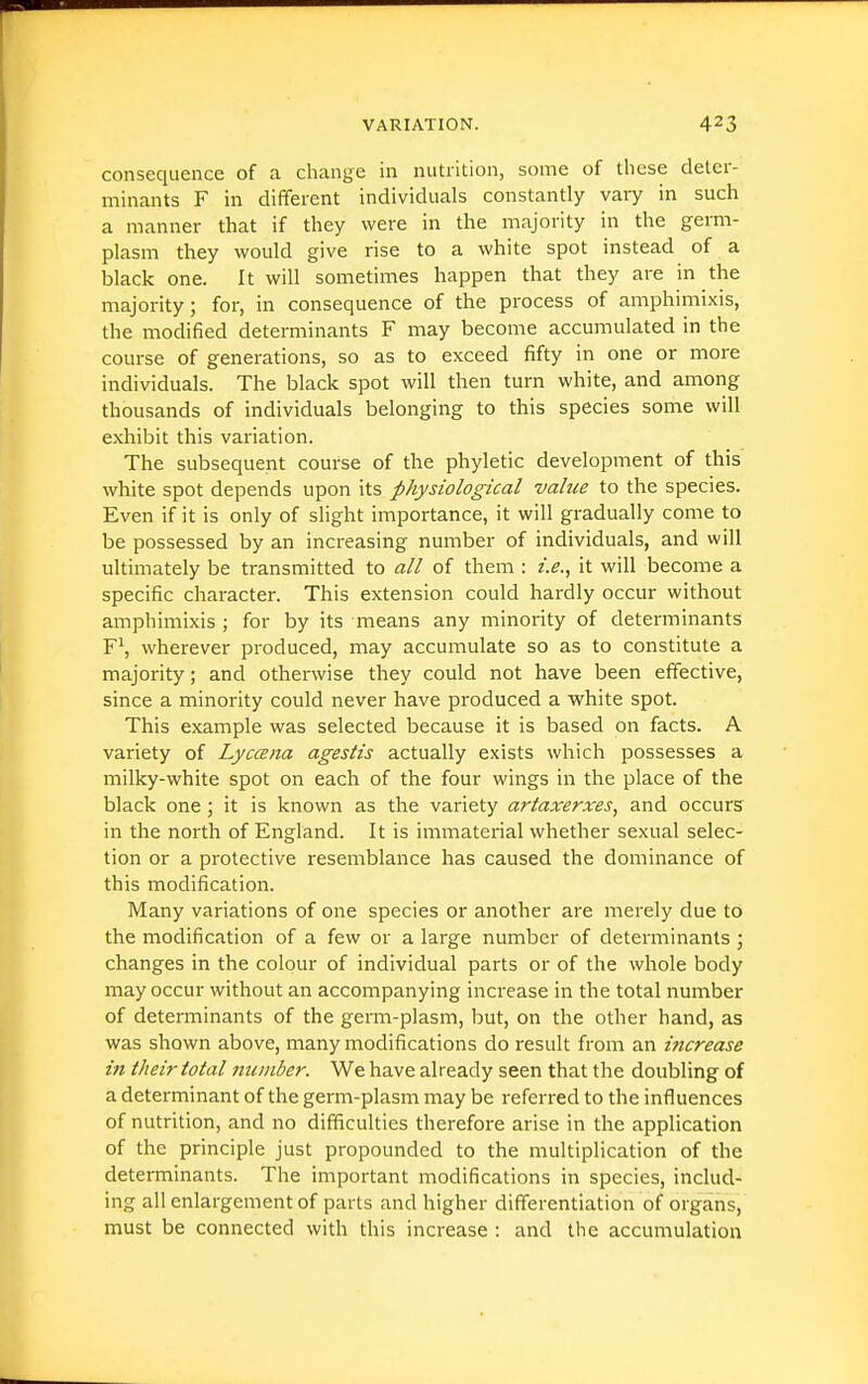consequence of a change in nutrition, some of tliese deter- minants F in different individuals constantly vary in such a manner that if they were in the majority in the germ- plasm they would give rise to a white spot instead of a black one. It will sometimes happen that they are in the majority; for, in consequence of the process of amphimixis, the modified determinants F may become accumulated in the course of generations, so as to exceed fifty in one or more individuals. The black spot will then turn white, and among thousands of individuals belonging to this species some will exhibit this variation. The subsequent course of the phyletic development of this white spot depends upon its physiological value to the species. Even if it is only of slight importance, it will gradually come to be possessed by an increasing number of individuals, and will ultimately be transmitted to all of them : i.e., it will become a specific character. This extension could hardly occur without amphimixis ; for by its means any minority of determinants F\ wherever produced, may accumulate so as to constitute a majority; and otherwise they could not have been effective, since a minority could never have produced a white spot. This example was selected because it is based on facts. A variety of Lyccena agestis actually exists which possesses a milky-white spot on each of the four wings in the place of the black one; it is known as the variety artaxerxes, and occurs in the north of England. It is immaterial whether sexual selec- tion or a protective resemblance has caused the dominance of this modification. Many variations of one species or another are merely due to the modification of a few or a large number of determinants ; changes in the colour of individual parts or of the whole body may occur without an accompanying increase in the total number of determinants of the germ-plasm, but, on the other hand, as was shown above, many modifications do result from an iftcrease ijt their total niiinber. We have already seen that the doubling of a determinant of the germ-plasm may be referred to the influences of nutrition, and no difficulties therefore arise in the application of the principle just propounded to the multiplication of the determinants. The important modifications in species, includ- ing all enlargement of parts and higher differentiation of organs, must be connected with this increase : and the accumulation