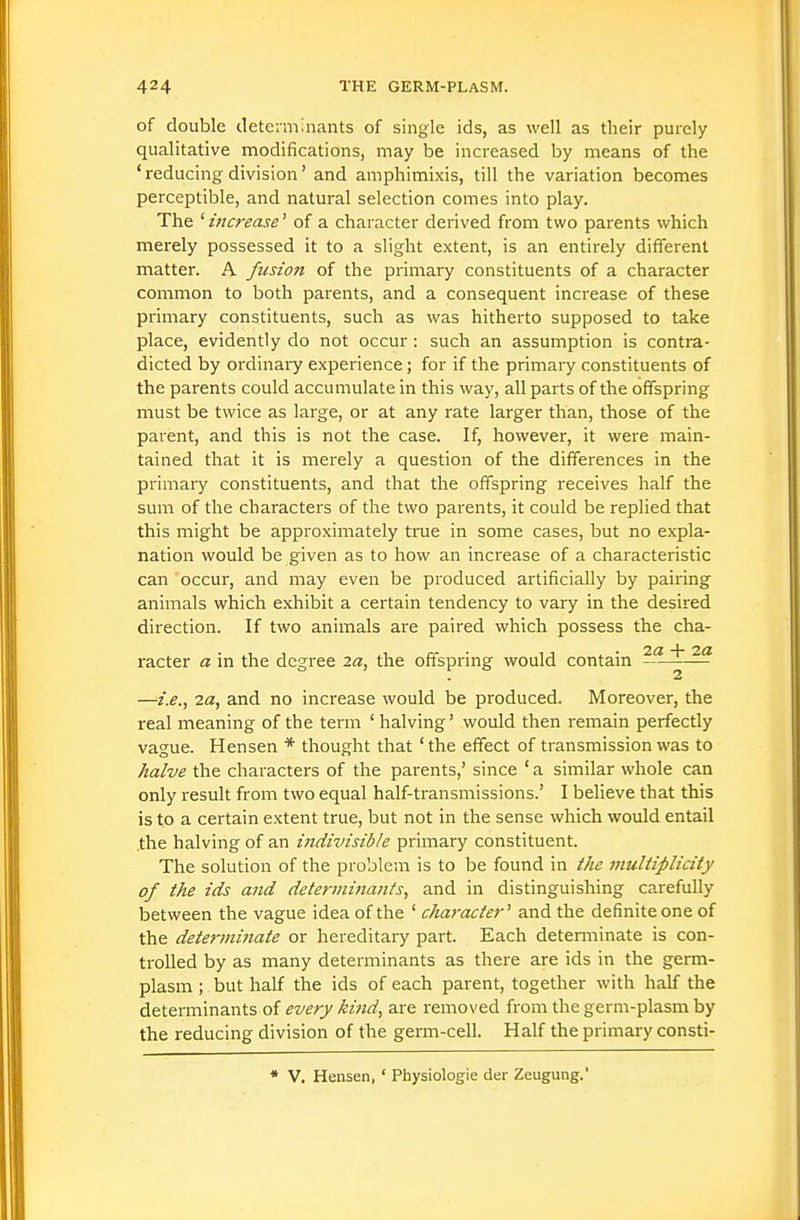 of double determinants of single ids, as well as their purely qualitative modifications, may be increased by means of the ' reducing division' and amphimixis, till the variation becomes perceptible, and natural selection comes into play. The ' i7icrease' of a character derived from two parents which merely possessed it to a slight extent, is an entirely different matter. A fusion of the primary constituents of a character common to both parents, and a consequent increase of these primary constituents, such as was hitherto supposed to take place, evidently do not occur : such an assumption is contra- dicted by ordinary experience; for if the primaiy constituents of the parents could accumulate in this way, all parts of the offspring must be twice as large, or at any rate larger than, those of the parent, and this is not the case. If, however, it were main- tained that it is merely a question of the differences in the primary constituents, and that the offspring receives half the sum of the characters of the two parents, it could be replied that this might be approximately true in some cases, but no expla- nation would be given as to how an increase of a characteristic can occur, and may even be produced artificially by pairing animals which exhibit a certain tendency to vary in the desired direction. If two animals are paired which possess the cha- racter a in the degree 2a, the offspring would contain —^ ^ —i.e., 2a, and no increase would be produced. Moreover, the real meaning of the term ' halving' would then remain perfectly vague. Hensen * thought that 'the effect of transmission was to halve the characters of the parents,' since ' a similar whole can only result from two equal half-transmissions.' I believe that this is to a certain extent true, but not in the sense which would entail the halving of an indivisible primary constituent. The solution of the problem is to be found in the multiplicity of the ids and determinants, and in distinguishing carefully between the vague idea of the ' character'' and the definite one of the determi7iate or hereditary part. Each determinate is con- trolled by as many determinants as there are ids in the germ- plasm ; but half the ids of each parent, together with half the determinants of every kifid, are removed from the germ-plasm by the reducing division of the germ-cell. Half the primary consti- ♦ V. Hensen, ' Physiologic der Zeugung.'