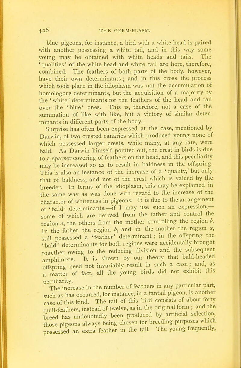 blue pigeons, for instance, a bird with a white head is paired with another possessing a white tail, and in this way some young may be obtained with white heads and tails. The 'qualities' of the white head and white tail are here, therefore, combined. The feathers of both parts of the body, however, have their own determinants ; and in this cross the process which took place in the idioplasm was not the accumulation of homologous determinants, but the acquisition of a majority by the ' white' determinants for the feathers of the head and tail over the 'blue' ones. This is, therefore, not a case of the summation of like with like, but a victory of similar deter- minants in different parts of the body. Surprise has often been expressed at the case, mentioned by Darwin, of two crested canaries which produced young none of which possessed larger crests, while many, at any rate, were bald. As Darwin himself pointed out, the crest in birds is due to a sparser covering of feathers on the head, and this peculiarity may be increased so as to result in baldness in the offspring. This is also an instance of the increase of a ' quality,' but only that of baldness, and not of the crest which is valued by the breeder. In terms of the idioplasm, this may be explained in the same way as was done with regard to the increase of the character of whiteness in pigeons. It is due to the arrangement of 'bald' determinants,—if I may use such an expression,— some of which are derived from the father and control the region a, the others from the mother controlling the region b. In the father the region b, and in the mother the region a, still possessed a 'feather' determinant; in the offspring the 'bald' determinants for both regions were accidentally brought together owing to the reducing division and the subsequent amphimixis. It is shown by our theory that bald-headed offspring need not invariably result in such a case ; and, as a matter of fact, all the young birds did not exhibit this peculiarity. . ■ , ^ The increase in the number of feathers m any particular part, such as has occurred, for instance, in a fantail pigeon, is another case of this kind. The tail of this bird consists of about forty quill-feathers, instead of twelve, as in the original form ; and the breed has undoubtedly been produced by artificial selection those pigeons always being chosen for breeding purposes which possessed an e-Ktra feather in the tail. The young frequently,