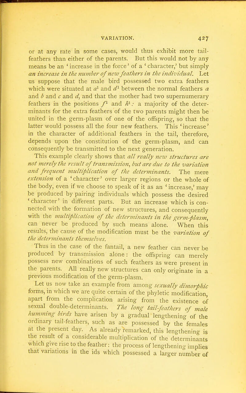 or at any rate in some cases, would thus exhibit more tail- feathers than either of the parents. But this would not by any means be an ' increase in the force' of a ' character,' but simply an increase in the number of new feathers in the individual. Let us suppose that the male bird possessed two extra feathers which were situated at d^ and d^ between the normal feathers a and b and c and d, and that the mother had two supernumerary feathers in the positions f^ and : a majority of the deter- minants for the extra feathers of the two parents might then be united in the germ-plasm of one of the offspring, so that the latter would possess all the four new feathers. This 'increase' in the character of additional feathers in the tail, therefore, depends upon the constitution of the germ-plasm, and can consequently be transmitted to the next generation. This example clearly shows that all really new structures are not merely the result of transmission, but are due to the -variation and frequent multiplication of the determinants. The mere exte7ision of a 'character' over larger regions or the whole of the body, even if we choose to speak of it as an ' increase,' may be produced by pairing individuals which possess the desired ' character' in different parts. But an increase which is con- nected with the formation of new structures, and consequently with the multiplication of the determi?iants in the germ-plasm, can never be produced by such means alone. When this results, the cause of the modification must be the variation of the determinants themselves. Thus in the case of the fantail, a new feather can never be produced by transmission alone: the offspring can merely possess new combinations of such feathers as were present in the parents. All really new structures can only originate in a previous modification of the germ-plasm. Let us now take an example from among sexually dimorphic forms, in which we are quite certain of the phyletic modification, apart from the complication arising from the existence of sexual double-determinants. The long tail-feathers of male humming birds have arisen by a gradual lengthening of the ordinary tail-feathers, such as are possessed by the''females at the present day. As already remarked, this lengthening is the result of a considerable multiplication of the determinants which give rise to the feather: the process of lengthening implies that variations in the ids which possessed a larger number of