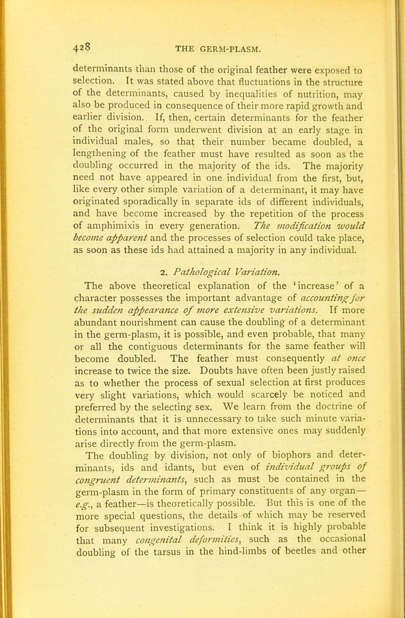 determinants than those of the original feather were exposed to selection. It was stated above that fluctuations in the structure of the determinants, caused by inequalities of nutrition, may also be produced in consequence of their more rapid growth and earlier division. If, then, certain determinants for the feather of the original form underwent division at an early stage in individual males, so that their number became doubled, a lengthening of the feather must have resulted as soon as the doubling occurred in the majority of the ids. The majority need not have appeared in one individual from the first, but, like every other simple variation of a determinant, it may have originated sporadically in separate ids of different individuals, and have become increased by the repetition of the process of amphimixis in every generation. The modification would become appare7it and the processes of selection could take place, as soon as these ids had attained a majority in any individual. 2. Pathological Variation. The above theoretical explanation of the 'increase' of a character possesses the important advantage of accounting for the sudden appearance of more extensive variatiojis. If more abundant nourishment can cause the doubling of a determinant in the germ-plasm, it is possible, and even probable, that many or all the contiguous determinants for the same feather will become doubled. The feather must consequently at once increase to twice the size. Doubts have often been justly raised as to whether the process of sexual selection at first produces very slight variations, which would scarcely be noticed and preferred by the selecting sex. We learn from the doctrine of determinants that it is unnecessary to take such minute varia- tions into account, and that more extensive ones may suddenly arise directly from the germ-plasm. The doubling by division, not only of biophors and deter- minants, ids and idants, but even of individual groups of congruent determinants, such as must be contained in the germ-plasm in the form of primary constituents of any organ— e.g., a feather—is theoretically possible. But this is one of the more special questions, the details of which may be resei-ved for subsequent investigations. I think it is highly probable that many congenital defonnitics, such as the occasional doubling of the tarsus in the hind-limbs of beetles and other