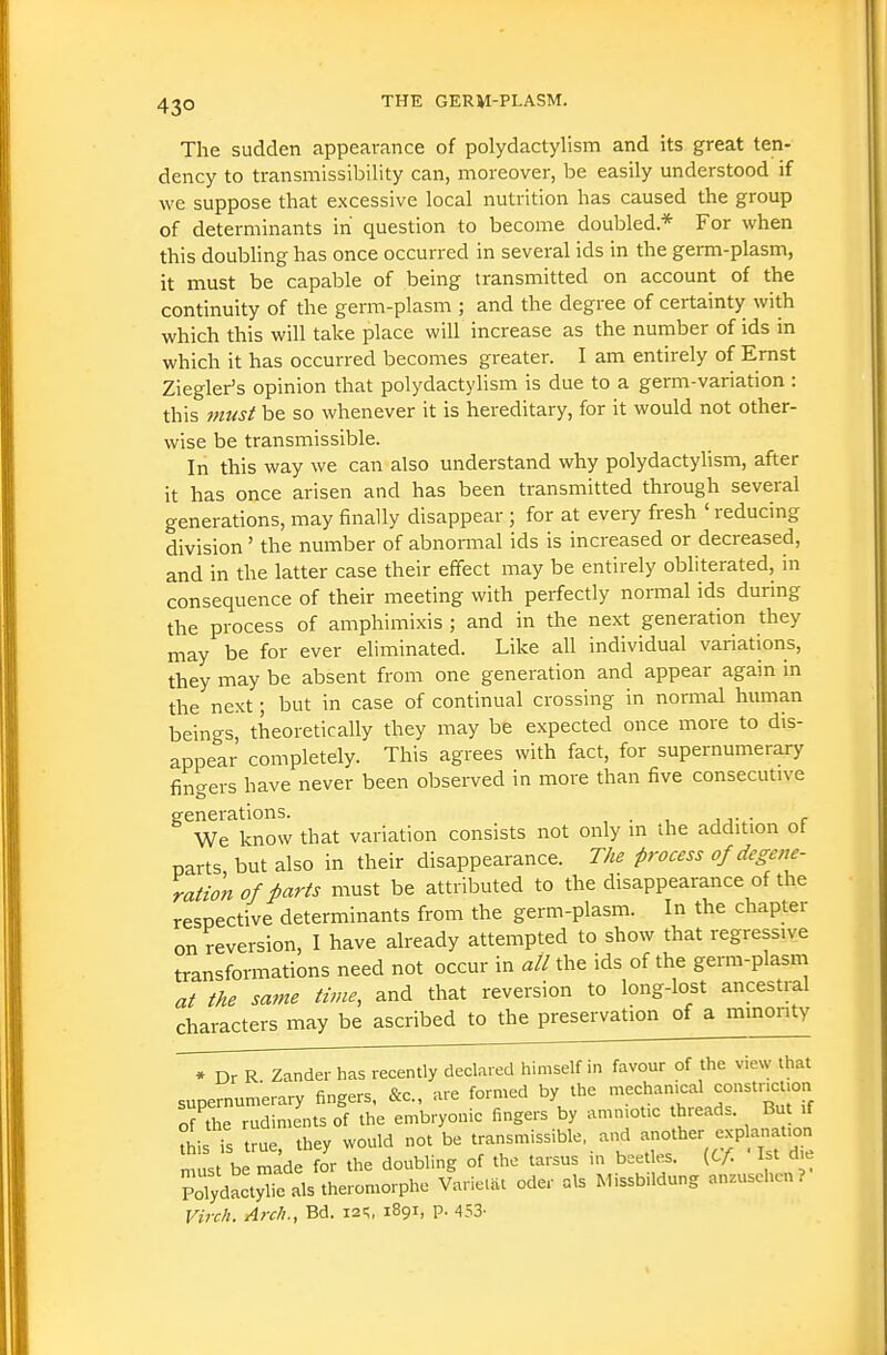 The sudden appearance of polydactylism and its great ten- dency to transmissibility can, moreover, be easily understood if we suppose that excessive local nutrition has caused the group of determinants in question to become doubled* For when this doubhng has once occurred in several ids in the germ-plasm, it must be capable of being transmitted on account of the continuity of the germ-plasm ; and the degree of certainty with which this will take place will increase as the number of ids in which it has occurred becomes greater. I am entirely of Ernst Ziegler's opinion that polydactylism is due to a germ-variation : this must be so whenever it is hereditary, for it would not other- wise be transmissible. In this way we can also understand why polydactylism, after it has once arisen and has been transmitted through several generations, may finally disappear; for at every fresh 'reducing division ' the number of abnormal ids is increased or decreased, and in the latter case their effect may be entirely obliterated, in consequence of their meeting with perfectly normal ids during the process of amphimixis ; and in the next generation they may be for ever eliminated. Like all individual variations, they may be absent from one generation and appear again in the next; but in case of continual crossing in normal human beings, theoretically they may be expected once more to dis- appear completely. This agrees with fact, for supernumerary fingers have never been observed in more than five consecutive generations. . We know that variation consists not only m the addition ot parts but also in their disappearance. The process of degene- ration of Parts must be attributed to the disappearance of the respective determinants from the germ-plasm. In the chapter on reversion, I have already attempted to show that regressive transformations need not occur in all the ids of the germ-plasm at the same time, and that reversion to long-lost ancestral characters may be ascribed to the preservation of a mmonty * Dr R Zander has recently declared himself in favour of the view that supernumerary fingers, &c., are formed by the mechanical constnct.on o7the rudiments of the embryonic fingers by amniotic threads. But if tL fs true, they would not be transmissible, and ^jf^^^ must be made for the doubling of the tarsus in beetles. (C/i 1st die PdydnctyTc als theromorphe Varictat oder als Missbildung anEUSchcn ? Virch. Arch., Bd. i2^, 1891, p. 453-