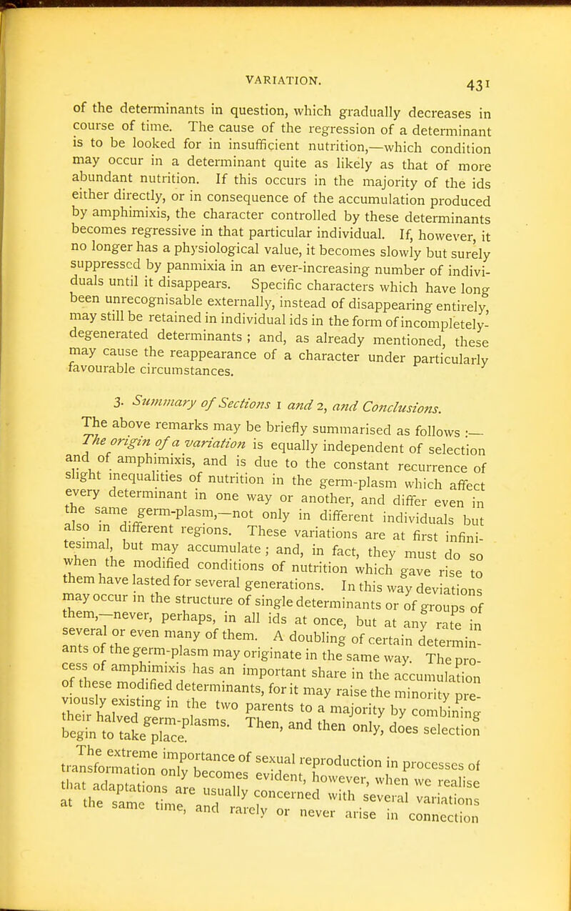of the determinants in question, which gradually decreases in course of time. The cause of the regression of a determinant is to be looked for in insufficient nutrition,—which condition may occur in a determinant quite as likely as that of more abundant nutrition. If this occurs in the majority of the ids either directly, or in consequence of the accumulation produced by amphimixis, the character controlled by these determinants becomes regressive in that particular individual. If, however, it no longer has a physiological value, it becomes slowly but surely suppressed by panmixia in an ever-increasing number of indivi- duals until it disappears. Specific characters which have long been unrecognisable externally, instead of disappearing entirely may still be retained in individual ids in the form of incompletely- degenerated determinants ; and, as already mentioned, these may cause the reappearance of a character under particularly favourable circumstances. 3. Swnmary of Sections i and 2, and Conclusions. The above remarks may be briefly summarised as follows •— The origin of a variation is equally independent of selection and of amphimixis, and is due to the constant recurrence of slight inequahties of nutrition in the gemi-plasm which affect every determinant in one way or another, and differ even in the same germ-plasm,-not only in different individuals but also in different regions. These variations are at first infini- tesimal but may accumulate; and, in fact, they must do so when the modified conditions of nutrition Uich gave rise o them have lasted for several generations. In this way deviations may occur in the structure of single determinants or of groups of them,-never, perhaps, in all ids at once, but at any rate in ants of the germ-plasm may originate in the same way. The pro- of tLt''^^'';!! ^^^^^-^ the accumulation of these modified determinants, for it may raise the minority pie viously existing in the two parents to a majority by con binin;