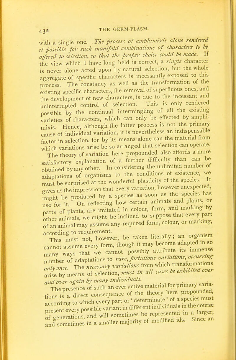 with a single one. The process of amphimixis alojie rendered it possible for such manifold combinations of characters to be offered to selectiojt, so that the proper choice could be made. If the view which I have long held is correct, a single character is never alone acted upon by natural selection, but the whole aggregate of specific characters is incessantly exposed to this process. The constancy as well as the transformation of the existing specific characters, the removal of superfluous ones, and the development of new characters, is due to the incessant and uninterrupted control of selection. This is only rendered possible by the continual intermingling of all the existing varieties of characters, which can only be effected by amphi- mixis Hence, although the latter process is not the primary cause of individual variation, it is nevertheless an indispensable factor in selection, for by its means alone can the material from which variations arise be so arranged that selection can operate. The theory of variation here propounded also affords a more satisfactory explanation of a further difficulty than can be obtained by any other. In considering the unlimited number of adaptations of organisms to the conditions of existence, we must be surprised at the wonderful plasticity of the species. It aives us the impression that every variation, however unexpected, might be produced by a species as soon as the species has use for it On reflecting how certain animals and plants, or parts of plants, are imitated in colour, form, and marking by other animals, ;e might be inclined to suppose that every part of an animal may assume any required form, colour, or marking, ''?ht'mSt3r however, be taken literally ; an organism cannot assume every form, though it may become adapted in so many ways that we cannot possibly attribute its immense number of adaptations to rare Jomdtous varzatrons occurring oTZce The necessary variations from which transformations arife bj means of selection, must in all cases be exhibited over and over amin by many individuals. The presence of such an ever active material for primary varia- tions is a direct consequence of the theory here propounded accord ng to which every part or ' determinate' of a species must presen every possible variant in different individuals m the course STe erations, and will sometimes -presented in a arger and sometimes in a smaller majority of modified ids. Since
