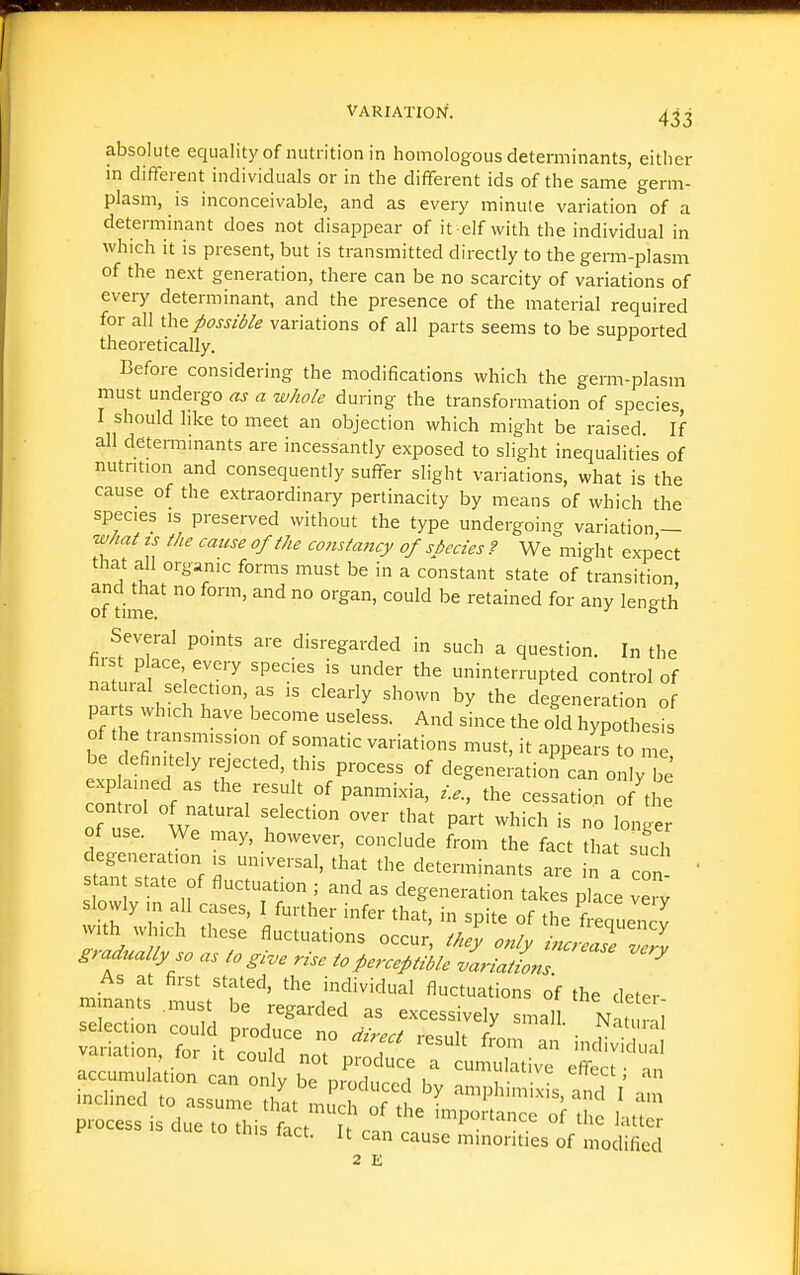 absolute equality of nutrition in homologous determinants, either in different individuals or in the different ids of the same' germ- plasm, is inconceivable, and as every minule variation of a determinant does not disappear of it elf with the individual in which it is present, but is transmitted directly to the germ-plasm of the next generation, there can be no scarcity of variations of every determinant, and the presence of the material required for all ihe possible variations of all parts seems to be supported theoretically. Before considering the modifications which the gemvplasm must undergo as a whole during the transformation of species I should like to meet an objection which might be raised If all determmants are incessantly exposed to slight inequalities of nutntion and consequently suffer slight variations, what is the cause of the extraordinary pertinacity by means of which the species IS preserved without the type undergoing variation,- wMi ts the cause of the constancy of sbecies f We might expect that all organic forms must be in a constant state of transition of dmr ° ^^ ° '^ retained for any length Several points are disregarded in such a question. In the hrst place every species is under the uninterrupted control of Patsthtd h',  '^''^ degeneration o parts which have become useless. And since the old hypothesis of the transmission of somatic variations must, it appears to ml be definitely rejected, this process of degenei'ation'^an only be expla,ned as the result of panmixia, the cessation of the control of natural selection over that part which is no long r of use. We may, however, conclude from the fact tL ucl degeneration is universal, that the determinants are in I con  Stan state of fluctuation ; and as degeneration takes place vei^ slowly m all cases, I further infer that, in spite of the frequency with which these fluctuations occur, only inc Zse Z7v gradually so as to give rise to Perceptible variations ^ As at first stated, the individual fluctuations of the deter mnants .must be regarded as excessively small Nnturli accumulation can o^' le pZt ? bv l''-'' '''' tms fact. It can cause minorities of modified
