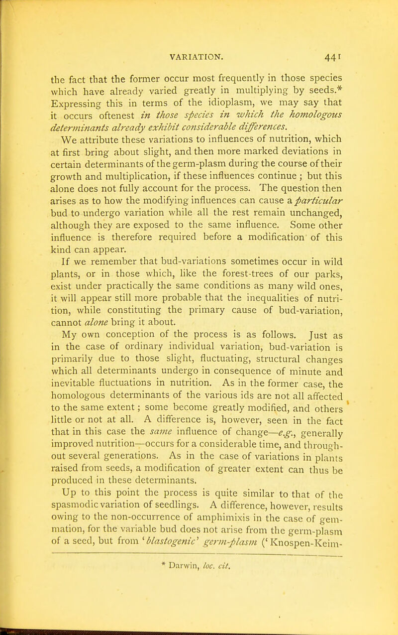 the fact that the former occur most frequently in those species which have ah-eady varied greatly in multiplying by seeds* Expressing this in terms of the idioplasm, we may say that it occurs oftenest in those species in which the homologous determinants already exhibit considerable differences. We attribute these variations to influences of nutrition, which at first bring about slight, and then more marked deviations in certain determinants of the germ-plasm during the course of their growth and multipHcation, if these influences continue ; but this alone does not fully account for the process. The question then arises as to how the modifying influences can cause a particular bud to undergo variation while all the rest remain unchanged, although they are exposed to the same influence. Some other influence is therefore required before a modification of this kind can appear. If we remember that bud-variations sometimes occur in wild plants, or in those which, like the forest-trees of our parks, exist under practically the same conditions as many wild ones, it will appear still more probable that the inequalities of nutri- tion, while constituting the primary cause of bud-variation, cannot alone bring it about. My own conception of the process is as follows. Just as in the case of ordinary individual variation, bud-variation is primarily due to those slight, fluctuating, structural changes which all determinants undergo in consequence of minute and inevitable fluctuations in nutrition. As in the former case, the homologous determinants of the various ids are not all affected to the same extent; some become greatly modified, and others little or not at all. A difference is, however, seen in the fact that in this case the same influence of change—e.g.^ generally improved nutrition—occurs for a considerable time, and through- out several generations. As in the case of variations in plants raised from seeds, a modification of greater extent can thus be produced in these determinants. Up to this point the process is quite similar to that of the spasmodic variation of seedlings. A difference, however, results owing to the non-occurrence of amphimixis in the case of gem- mation, for the variable bud does not arise from the germ-plasm of a seed, but from blastogenic' germ-plasm ('Knospen-Keim- * Darwin, loc. cit.