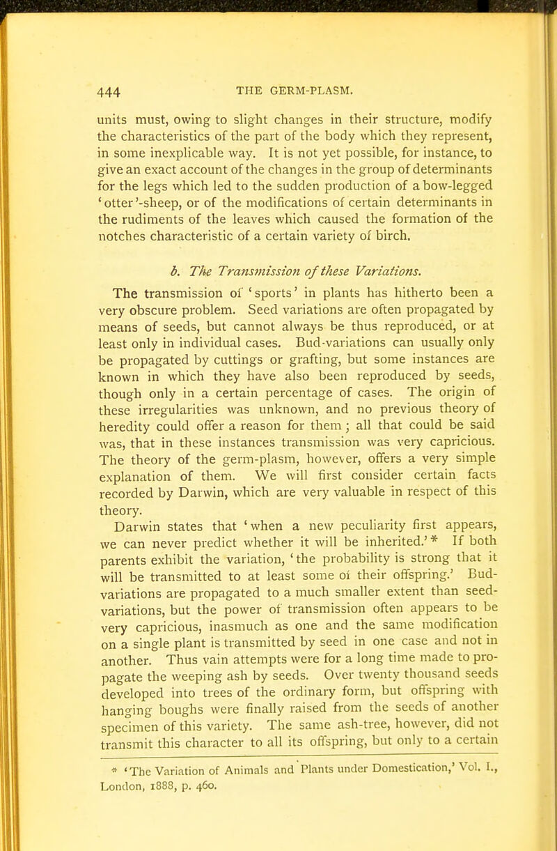 units must, owing to slight changes in their structure, modify the characteristics of the part of the body which they represent, in some inexplicable way. It is not yet possible, for instance, to give an exact account of the changes in the group of determinants for the legs which led to the sudden production of a bow-legged ' otter'-sheep, or of the modifications of certain determinants in the rudiments of the leaves which caused the formation of the notches characteristic of a certain variety of birch. b. The Trans7nission of these Variations. The transmission of ' sports' in plants has hitherto been a very obscure problem. Seed variations are often propagated by means of seeds, but cannot always be thus reproduced, or at least only in individual cases. Bud-variations can usually only be propagated by cuttings or grafting, but some instances are known in which they have also been reproduced by seeds, though only in a certain percentage of cases. The origin of these irregularities was unknown, and no previous theory of heredity could offer a reason for them; all that could be said was, that in these instances transmission was very capricious. The theory of the germ-plasm, however, offers a very simple explanation of them. We will first consider certain facts recorded by Darwin, which are vei-y valuable in respect of this theory. Darwin states that 'when a new peculiarity first appears, we can never predict whether it will be inherited.' * If both parents exhibit the variation, ' the probability is strong that it will be transmitted to at least some of their offspring.' Bud- variations are propagated to a much smaller extent than seed- variations, but the power of transmission often appears to be very capricious, inasmuch as one and the same modification on a single plant is transmitted by seed in one case and not in another. Thus vain attempts were for a long time made to pro- pagate the weeping ash by seeds. Over twenty thousand seeds developed into trees of the ordinary form, but offspring with hanging boughs were finally raised from the seeds of another specimen of this variety. The same ash-tree, however, did not transmit this character to all its offspring, but only to a certain •* 'The Variation of Animals and Plants under Domestication,'Vol, I., London, 1888, p. 460.