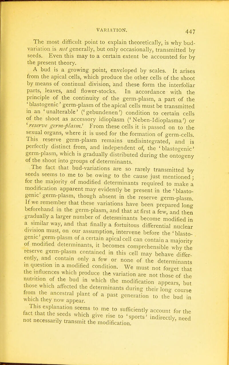 The most difficult point to explain theoretically, is why bud- variation is not generally, but only occasionally, transmitted by seeds. Even this may to a certain extent be accounted for by the present theory. A bud is a gi'owing point, enveloped by scales. It arises from the apical cells, which produce the other cells of the shoot by means of continual division, and these form the interfoliar parts, leaves, and flower-stocks. In accordance with the principle of the continuity of the germ-plasm, a part of the ' blastogenic' germ-plasm of the apical cells must be transmitted in an 'unalterable' ('gebundenen') condition to certain cells of the shoot as accessory idioplasm ('Neben-Idioplasma') or 'reserve gcrm-piasm; From these cells it is passed on to the sexual organs, where it is used for the formation of germ-cells. This reserve germ-plasm remains undisintegrated, and is perfectly distinct from, and independent of, the 'blastogenic' germ-plasm, which is gradually distributed during the ontogeny of the shoot into groups of determinants. The fact that bud-variations are so rarely transmitted by seeds seems to me to be owing to the cause just mentioned; for the majority of modified determinants required to make a modification apparent may evidently be present in the 'blasto- genic' germ-plasm, though absent in the reserve germ-plasm If we remember that these variations have been prepared long beforehand m the germ-plasm, and that at first a few, and then gradually a larger number of determinants become modified in a similar way, and that finally a fortuitous differential nuclear division must, on our assumption, intervene before the 'blasto genic' germ-plasm of a certain apical cell can contain a majority of modified determinants, it becomes comprehensible why the reserve germ-plasm contained in this cell may behave differ- ently, and contain only a few or none of the determinants in question in a modified condition. We must not forget that the influences which produce the variation are not those of the nutrition of the bud in which the modification appears, but hose which affected the determinants during their long course from the ancestral plant of a past generation to the b^d n which they now appear. This explanation seems to me to sufficiently account for the fact that the seeds which give rise to ' sports' inc i ec ly need not necessarily transmit the modification ^'