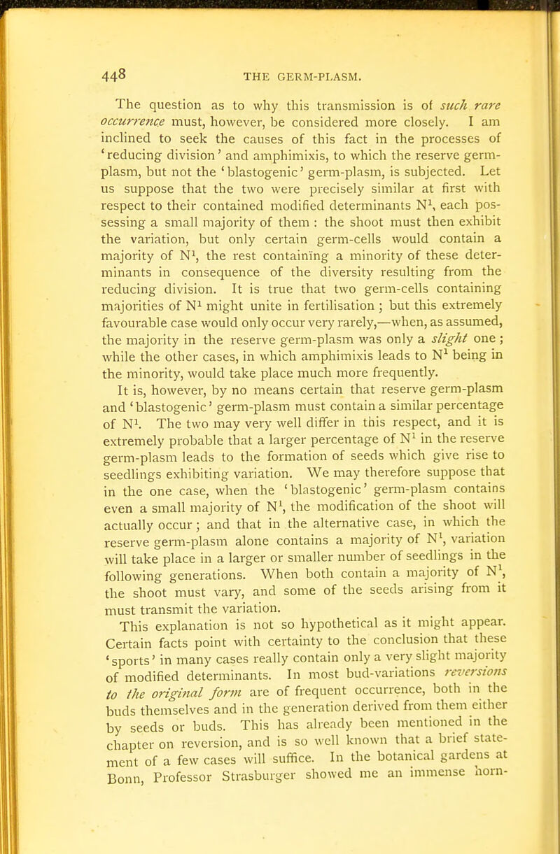 The question as to why this transmission is of such rare occurrence must, however, be considered more closely. I am inclined to seek the causes of this fact in the processes of ' reducing division' and amphimixis, to which the reserve germ- plasm, but not the ' blastogenic' germ-plasm, is subjected. Let us suppose that the two were precisely similar at first with respect to their contained modified determinants N^, each pos- sessing a small majority of them : the shoot must then exhibit the variation, but only certain germ-cells would contain a majority of N^, the rest containing a minority of these deter- minants in consequence of the diversity resulting from the reducing division. It is true that two genn-cells containing majorities of might unite in fertilisation ; but this extremely favourable case would only occur very rarely,—when, as assumed, the majority in the reserve germ-plasm was only a slight one ; while the other cases, in which amphimixis leads to being in the minority, would take place much more frequently. It is, however, by no means certain that reserve germ-plasm and 'blastogenic' germ-plasm must contain a similar percentage of Ni. The two may very well differ in this respect, and it is extremely probable that a larger percentage of in the reserve germ-plasm leads to the formation of seeds which give rise to seedlings exhibiting variation. We may therefore suppose that in the one case, when the 'blastogenic' germ-plasm contains even a small majority of N\ the modification of the shoot will actually occur; and that in the alternative case, in which the reserve germ-plasm alone contains a majority of N\ variation will take place in a larger or smaller number of seedlings in the following generations. When both contain a majority of N\ the shoot must vary, and some of the seeds arising from it must transmit the variation. This explanation is not so hypothetical as it might appear. Certain facts point with certainty to the conclusion that these 'sports' in many cases really contain only a very slight majority of modified determinants. In most bud-variations reversions to the origijial form are of frequent occurrence, both in the buds themselves and in the generation derived from them either by seeds or buds. This has already been mentioned in the chapter on reversion, and is so well known that a brief state- ment of a few cases will suffice. In the botanical gardens at Bonn, Professor Strasburger showed me an immense horn-