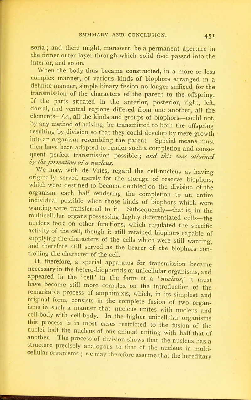 soria; and there might, moreover, be a permanent aperture in the firmer outer layer through which solid food passed into the interior, and so on. When the body thus became constructed, in a more or less complex manner, of various kinds of biophors arranged in a definite manner, simple binary fission no longer sufficed for the transmission of the characters of the parent to the offspring. If the parts situated in the anterior, posterior, right, left, dorsal, and ventral regions differed from one another, all the elements—z>., all the kinds and groups of biophors—could not, by any method of halving, be transmitted to both the offspring resulting by division so that they could develop by mere growth into an organism resembling the parent. Special means must then have been adopted to render such a completion and conse- quent perfect transmission possible ; and this was attained by the formation of a nucleus. We may, with de Vries, regard the cell-nucleus as having originally served merely for the storage of reserve biophors, which were destined to become doubled on the division of the organism, each half rendering the completion to an entire individual possible when those kinds of biophors which were wanting were transferred to it. Subsequently—that is, in the multicellular organs possessing highly differentiated cells—the nucleus took on other functions, which regulated the specific activity of the cell, though it still retained biophors capable of supplying the characters of the cells which were still wanting, and therefore still served as the bearer of the biophors con- trolling the character of the cell. If, therefore, a special apparatus for transmission became necessary in the hetero-biophorids or unicellular organisms, and appeared in the 'cell' in the form of a ' nucleus^ it must have become still more complex on the introduction of the remarkable process of amphimixis, which, in its simplest and origmal form, consists in the complete fusion of two organ- isms in such a manner that nucleus unites with nucleus and cell-body with cell-body. In the higher unicellular organisms this process is in most cases restricted to the fusion of the nuclei, half the nucleus of one animal uniting with half that of another. The process of division shows that the nucleus has a structure precisely analogous to that of the nucleus in multi- cellular organisms ; we may therefore assume that the hereditary