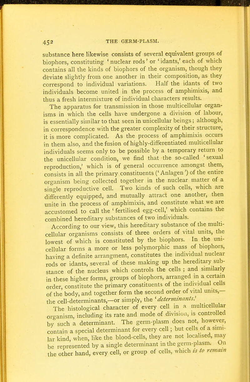 substance here likewise consists of several equivalent groups of biophors, constituting ' nuclear rods' or ' idants,' each of which contains all the kinds of biophors of the organism, though they deviate slightly from one another in their composition, as they correspond to individual variations. Half the idants of two individuals become united in the process of amphimixis, and thus a fresh intermixture of individual characters results. The apparatus for transmission in those multicellular organ- isms in which the cells have undergone a division of labour, is essentially similar to that seen in unicellular beings; although, in correspondence with the greater complexity of their structure, it is more complicated. As the process of amphimixis occurs in them also, and the fusion of highly-differentiated multicellular individuals seems only to be possible by a temporary return to the unicellular condition, we find that the so-called 'sexual reproduction,' which is of general occurrence amongst them, consists in all the primary constituents (' Anlagen') of the entire organism being collected together in the nuclear matter of a single reproductive cell. Two kinds of such cells, which are differently equipped, and mutually attract one another, then unite in the process of amphimixis, and constitute what we are accustomed to call the ' fertilised egg-cell,' which contains the combined hereditary substances of two individuals. According to our view, this hereditary substance of the multi- cellular organisms consists of three orders of vital units, the lowest of which is constituted by the biophors. In the uni- cellular forms a more or less polymorphic mass of biophors, having a definite arrangment, constitutes the individual nuclear rods or idants, several of these making up the hereditary sub- stance of the nucleus which controls the cells ; and similarly in these higher forms, groups of biophors, arranged in a certain order, constitute the primary constituents of the individual cells of the body, and together form the second order of vital units,— the cell-determinants,—or simply, the 'determinants: The histological character of every cell in a multicellular organism, including its rate and mode of division, is controlled by such a determinant. The germ-plasm does not, however, contain a special determinant for every cell; but cells of a simi- lar kind, when, like the blood-cells, they are not localised, may be represented by a single determinant in the germ-plasm. On the other hand, every cell, or group of cells, which is to remain