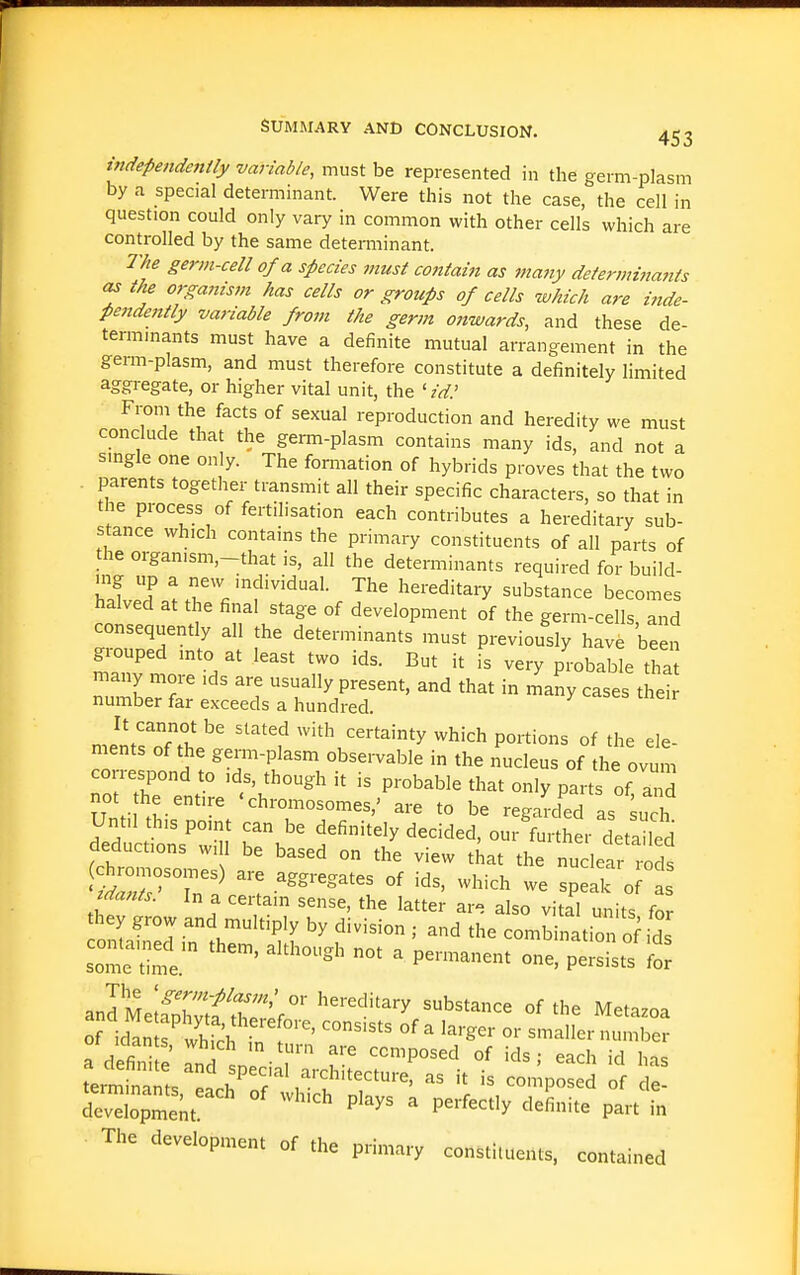independently variable, must be represented in the germ-plasm by a special determinant. Were this not the case, the cell in question could only vary in common with other cells which are controlled by the same determinant. The germ-cell of a species must cotitain as many determittants as the organism has cells or groups of cells which are iiide- pendently variable from the germ o?twards, and these de- temimants must have a definite mutual arrangement in the gemi-plasm, and must therefore constitute a definitely limited aggregate, or higher vital unit, the 'id.' From the facts of sexual reproduction and heredity we must conclude that the germ-plasm contains many ids, and not a smgle one only. The formation of hybrids proves that the two . parents together transmit all their specific characters, so that in the process of fertilisation each contributes a hereditary sub- stance which contains the primary constituents of all parts of the organism,-that is, all the determinants required for build- haUd^^.''Vf'^'^'''- hereditary substance becomes halved at the final stage of development of the germ-cells and consequently all the determinants must previously have been grouped into at least two ids. But it is very probable tha many more ids are usually present, and that in many cases the! number far exceeds a hundred. It cannot be slated with certainty which portions of the ele- ments of the germ-plasm obsei-vable in the nucleus of the ovum correspond to ids, though it is probable that only parts of and not he entire 'chromosomes,' are to be regard'^d as suTh Until this point can be definitely decided, our further detailed deductions will be based on the view that the nu let I'ods wZ'^r:^ ^'-''^'''^ ^^'-'^ - speak o tdants. In a certain sense, the latter are also vital units for they grow and multiply by division ; and the combination oi^ ids sote time. ^''^'^'^ P^'—^ persists £ .MMliZit::^^' '''^ ^^^^^^^ °f Metazoa of idan ^ whth °f ^ ^'-ger or smaller number ot idants, which in turn are composed of ids - each id h-,c erltrts^'ch^^f^'^?'^^^'-' '-^^ '^^^^^^^^ ' - Sopme^t °' P'^^'^ ^ P^^-f-^'y ^'^fi-^e part in The development of the primary constituents, contained