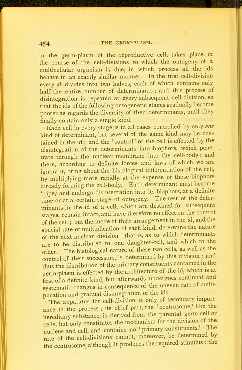 in the germ-pla£,m of the reproductive cell, takes place in the course of the cell-divisions to which the ontogeny of a multicellular organism is due, in which process all the ids behave in an exactly similar manner. In the first cell-division every id divides into two halves, each of which contains only half the entire number of determinants ; and this process of disintegration is repeated at every subsequent cell-division, so that the ids of the following ontogenetic stages gradually become poorer as regards the diversity of their detei-minants, until they finally contain only a single kind. Each cell in every stage is in all cases controlled by only one kind of determinant, but several of the same kind may be con- tained in the id ; and the ' control' of the cell is effected by the disintegration of the determinants into biophors, which pene- trate through the nuclear membrane into the cell-body; and there, according to definite forces and laws of which we are ignorant, bring about the histological differentiation of the cell, by multiplying more rapidly at the expense of those biophors already forming the cell-body. Each determinant must become ' ripe,' and undergo disintegration into its biophors, at a definite time or at a certain stage of ontogeny. The rest of the deter- minants in the id of a cell, which are destined for subsequent stages, remain intact, and have therefore no effect on the control of the cell; but the mode of their arrangement in the id, and the special rate of multiplication of each kind, determine the nature of the next nuclear division—that is, as to which determinants are to be distributed to one daughter-cell, and which to the other. The histological nature of these two cells, as well as the control of their successors, is determined by this division ; and thus the distribution of the primary constituents contained m the crerm-plasm is effected by the architecture of the id, which is at first of a definite kind, but afterwards undergoes continual and systematic changes in consequence of the uneven rate of multi- phcation and gradual disintegration of the ids. The apparatus for cell-division is only of secondary import- ance in the process ; its chief part, the ' centrosome,' like the hereditary substance, is derived from the parental germ-cell or cells but only constitutes the mechanism for the division of the nucleus and cell, and contains no ' primary constituents.' The rate of the cell-divisions cannot, moreover, be detennined by the centrosome, although it produces the required stimulus : the
