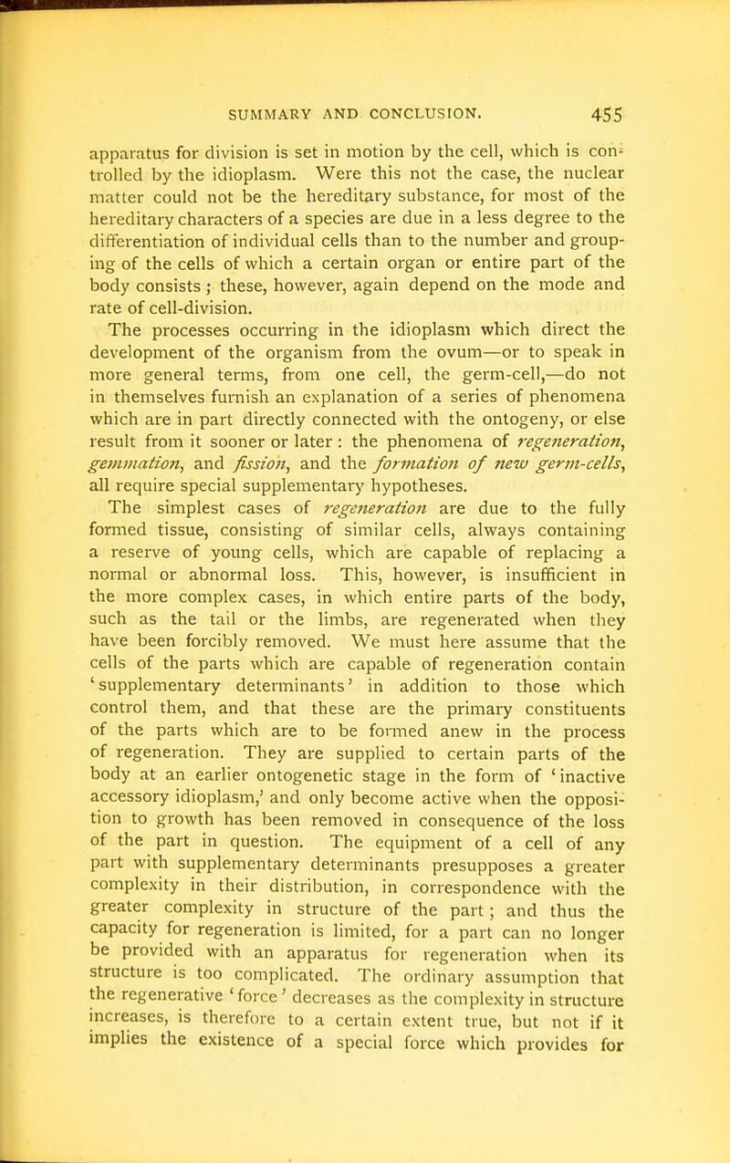 apparatus for division is set in motion by the cell, which is con' trolled by the idioplasm. Were this not the case, the nuclear matter could not iDe the hereditary substance, for most of the hereditary characters of a species are due in a less degree to the differentiation of individual cells than to the number and group- ing of the cells of which a certain organ or entire part of the body consists ; these, however, again depend on the mode and rate of cell-division. The processes occurring in the idioplasm which direct the development of the organism from the ovum—or to speak in more general terms, from one cell, the germ-cell,—do not in themselves furnish an explanation of a series of phenomena which are in part directly connected with the ontogeny, or else result from it sooner or later : the phenomena of regeneration, gemmation, and fission, and the formation of new germ-cells, all require special supplementary hypotheses. The simplest cases of regeneration are due to the fully formed tissue, consisting of similar cells, always containing a reserve of young cells, which are capable of replacing a normal or abnormal loss. This, however, is insufficient in the more complex cases, in which entire parts of the body, such as the tail or the limbs, are regenerated when they have been forcibly removed. We must here assume that the cells of the parts which are capable of regeneration contain ' supplementary determinants' in addition to those which control them, and that these are the primary constituents of the parts which are to be formed anew in the process of regeneration. They are supplied to certain parts of the body at an earlier ontogenetic stage in the form of 'inactive accessory idioplasm,' and only become active when the opposi- tion to growth has been removed in consequence of the loss of the part in question. The equipment of a cell of any part with supplementary determinants presupposes a greater complexity in their distribution, in correspondence with the greater complexity in structure of the part; and thus the capacity for regeneration is limited, for a part can no longer be provided with an apparatus for regeneration when its structure is too complicated. The ordinary assumption that the regenerative 'force' decreases as the complexity in structure mcreases, is therefore to a certain extent true, but not if it implies the existence of a special force which provides for