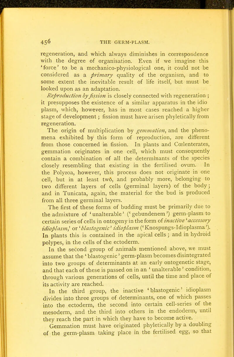 regeneration, and which always diminishes in correspondence with the degree of organisation. Even if we imagine this 'force' to be a mechanico-physiological one, it could not be considered as a primary quality of the organism, and to some extent the inevitable result of life itself, but must be looked upon as an adaptation. Reproduction by fissioti is closely connected with regeneration ; it presupposes the existence of a similar apparatus in the idio plasm, which, however, has in most cases reached a higher stage of development; fission must have arisen phyletically from regeneration. The origin of multiplication by gemmation^ and the pheno- mena exhibited by this form of reproduction, are different from those concerned in fission. In plants and Ccelenterates, gemmation originates in one cell, which must consequently contain a combination of all the determinants of the species closely resembling that e.xisting in the fertilised ovum. In the Polyzoa, however, this process does not originate in one cell, but in at least tw6, and probably more, belonging to two different layers of cells (germinal layers) of the body; and in Tunicata, again, the material for the bud is produced from all three germinal layers. The first of these forms of budding must be primarily due to the admixture of 'unalterable' ('gebundenem') genn-plasm to certain series of cells in ontogeny in the form of ijiactive ^accessory idioplasm^ or ^blasiogettic' idioplasm ('Knospungs-Idioplasma'). In plants this is contained in the apical cells ; and in hydroid polypes, in the cells of the ectoderm. In the second group of animals mentioned above, we must assume that the ' blastogenic' germ-plasm becomes disintegrated into two groups of determinants at an early ontogenetic stage, and that each of these is passed on in an ' unalterable' condition, through various generations of cells, until the time and place of its activity are reached. In the third group, the inactive 'blastogenic' idioplasm divides into three groups of determinants, one of which passes into the ectoderm, the second into certain cell-series of the mesoderm, and the third into others in the endoderm, until they reach the part in which they have to become active. Gemmation must have originated phyletically by a doubling of the germ-plasm taking place in the fertilised egg, so that