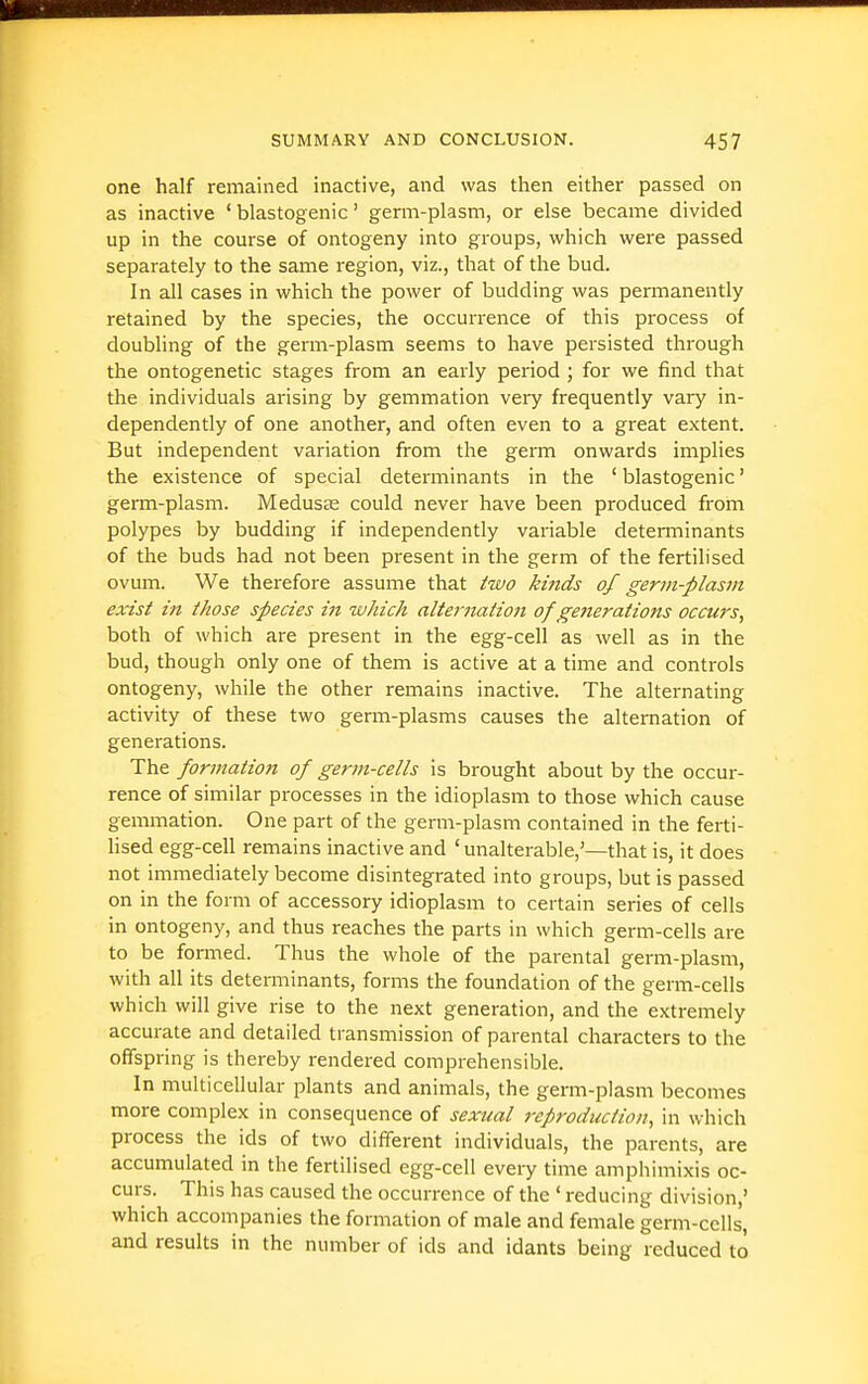 one half remained inactive, and was tlien either passed on as inactive ' blastogenic' germ-plasm, or else became divided up in the course of ontogeny into groups, which were passed separately to the same region, viz., that of the bud. In all cases in which the power of budding was permanently retained by the species, the occurrence of this process of doubling of the germ-plasm seems to have persisted through the ontogenetic stages from an early period ; for we find that the individuals arising by gemmation very frequently vary in- dependently of one another, and often even to a great extent. But independent variation from the germ onwards implies the existence of special detei'minants in the ' blastogenic' germ-plasm. Medusae could never have been produced from polypes by budding if independently variable determinants of the buds had not been present in the germ of the fertilised ovum. We therefore assume that two kinds of germ-plasm exist in those species in which alternation of generations occurs, both of which are present in the egg-cell as well as in the bud, though only one of them is active at a time and controls ontogeny, while the other remains inactive. The alternating activity of these two germ-plasms causes the alternation of generations. The formation of germ-cells is brought about by the occur- rence of similar processes in the idioplasm to those which cause gemmation. One part of the germ-plasm contained in the ferti- lised egg-cell remains inactive and ' unalterable,'—that is, it does not immediately become disintegrated into groups, but is passed on in the form of accessory idioplasm to certain series of cells in ontogeny, and thus reaches the parts in which germ-cells are to be formed. Thus the whole of the parental germ-plasm, with all its determinants, forms the foundation of the germ-cells which will give rise to the next generation, and the extremely accurate and detailed transmission of parental characters to the offspring is thereby rendered comprehensible. In multicellular plants and animals, the germ-plasm becomes more complex in consequence of sexual reproduction, in which process the ids of two different individuals, the parents, are accumulated in the fertilised egg-cell every time amphimixis oc- curs. This has caused the occurrence of the ' reducing division,' which accompanies the formation of male and female germ-cells', and results in the number of ids and idants being reduced to