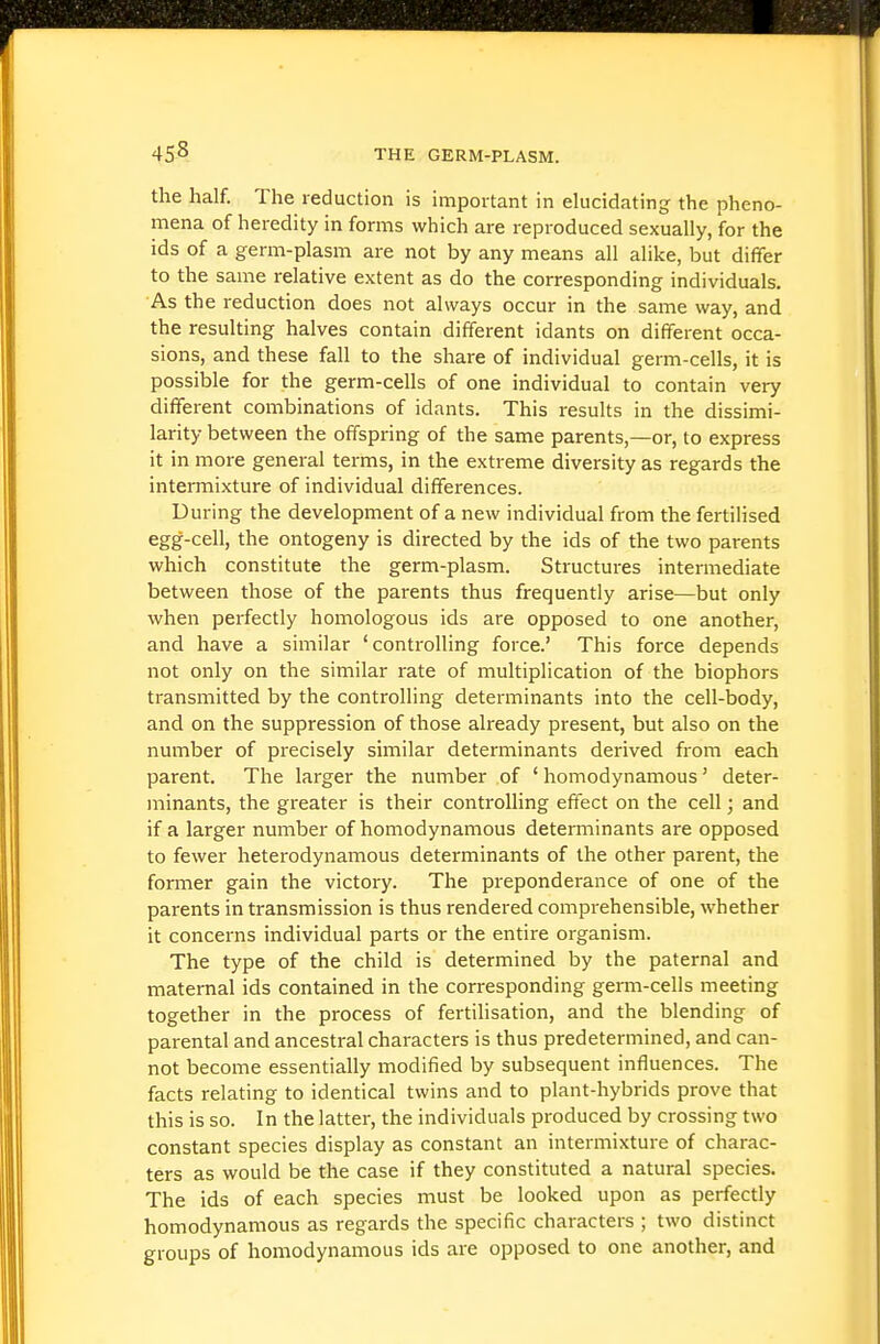 the half. The reduction is important in elucidating the pheno- mena of heredity in forms which are reproduced sexually, for the ids of a germ-plasm are not by any means all alike, but differ to the same relative extent as do the corresponding individuals. As the reduction does not always occur in the same way, and the resulting halves contain different idants on different occa- sions, and these fall to the share of individual germ-cells, it is possible for the germ-cells of one individual to contain very different combinations of idants. This results in the dissimi- larity between the offspring of the same parents,—or, to express it in more general terms, in the extreme diversity as regards the intermixture of individual differences. During the development of a new individual from the fertilised egg-cell, the ontogeny is directed by the ids of the two parents which constitute the germ-plasm. Structures intermediate between those of the parents thus frequently arise—but only when perfectly homologous ids are opposed to one another, and have a similar 'controlling force.' This force depends not only on the similar rate of multiplication of the biophors transmitted by the controlling determinants into the cell-body, and on the suppression of those already present, but also on the number of precisely similar determinants derived from each parent. The larger the number of ' homodynamous' deter- minants, the greater is their controlling effect on the cell; and if a larger number of homodynamous determinants are opposed to fewer heterodynamous determinants of the other parent, the former gain the victory. The preponderance of one of the parents in transmission is thus rendered comprehensible, whether it concerns individual parts or the entire organism. The type of the child is determined by the paternal and maternal ids contained in the corresponding germ-cells meeting together in the process of fertilisation, and the blending of parental and ancestral characters is thus predetermined, and can- not become essentially modified by subsequent influences. The facts relating to identical twins and to plant-hybrids prove that this is so. In the latter, the individuals produced by crossing two constant species display as constant an intermixture of charac- ters as would be the case if they constituted a natural species. The ids of each species must be looked upon as perfectly homodynamous as regards the specific characters ; two distinct groups of homodynamous ids are opposed to one another, and