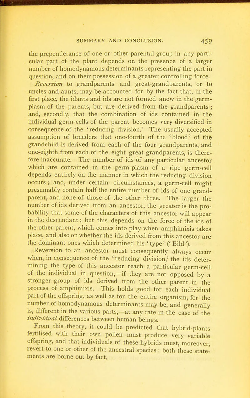 the preponderance of one or other parental group in any parti- cular part of the plant depends on the presence of a larger number of homodynamous determinants representing the part in question, and on their possession of a greater controlling force. Reversion to grandparents and great-grandparents, or to uncles and aunts, may be accounted for by the fact that, in the first place, the idants and ids are not formed anew in the germ- plasm of the parents, but are derived from the grandparents; and, secondly, that the combination of ids contained in the individual germ-cells of the parent becomes very diversified in consequence of the ' reducing division.' The usually accepted assumption of breeders that one-fourth of the 'blood' of the grandchild is derived from each of the four grandparents, and one-eighth from each of the eight great-grandparents, is there- fore inaccurate. The number of ids of any particular ancestor which are contained in the germ-plasm of a ripe germ-cell depends entirely on the manner in which the reducing division occurs ; and, under certain circumstances, a germ-cell might presumably contain half the entire number of ids of one grand- parent, and none of those of the other three. The larger the number of ids derived from an ancestor, the greater is the pro- bability that some of the characters of this ancestor will appear in the descendant; but this depends on the force of the ids of the other parent, which comes into play when amphimixis takes place, and also on whether the ids derived from this ancestor are the dominant ones which determined his 'type' (' Bild'). Reversion to an ancestor must consequently always occur when, in consequence of the ' reducing division,' the ids deter- mining the type of this ancestor reach a particular germ-cell of the individual in question,—if they are not opposed by a stronger group of ids derived from the other parent in the process of amphimixis. This holds good for each individual part of the offspring, as well as for the entire organism, for the number of homodynamous determinants may be, and generally is, different in the various parts,—at any rate in the case of the individual differences between human beings. From this theory, it could be predicted that hybrid-plants fertilised with their own pollen must produce very variable offspring, and that individuals of these hybrids must, moreover, revert to one or other of the ancestral species : both these state- ments are borne out by fact.
