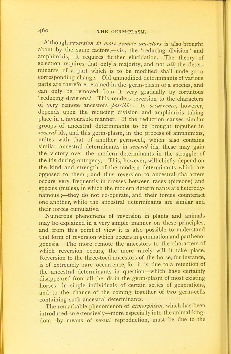 Although reversion to more remote ancestors is also brought about by the same factors,—viz., the 'reducing division' and amphimixis,—it requires further elucidation. The theory of selection requires that only a majority, and not «//, the deter- minants of a part which is to be modified shall undergo a corresponding change. Old unmodified determinants of various parts are therefore i-etained in the germ-plasm of a species, and can only be removed from it very gradually by fortuitous ' reducing divisions.' This renders reversion to the characters of very remote ancestors possible; its occurrence, however, depends upon the reducing division and amphimixis taking place in a favourable manner. If the reduction causes similar groups of ancestral determinants to be brought together in several ids, and this germ-plasm, in the process of amphimixis, unites with that of another germ-cell, which also contains similar ancestral determinants in several ids, these may gain the victory over the modern determinants in the struggle of the ids during ontogeny. This, however, will chiefly depend on the kind and strength of the modern detei'minants which are opposed to them ; and thus reversion to ancestral characters occurs very fixquently in crosses between races (pigeons) and species (mules), in which the modern determinants are heterody- namous ;—they do not co-operate, and their forces counteract one another, while the ancestral determinants are similar and their forces cumulative. Numerous phenomena of reversion in plants and animals may be explained in a very simple manner on these principles, and from this point of view it is also possible to understand that form of reversion which occurs in gemmation and partheno- genesis. The more i-emote the ancestors to the characters of which reversion occurs, the more rarely will it take place. Reversion to the three-toed ancestors of the horse, for instance, is of extremely rare occurrence, for it is due to a retention of the ancestral determinants in question—which have certainly disappeared from all the ids in the germ-plasm of most existing horses—in single individuals of certain series of generations, and to the chance of the coming together of two germ-cells containing such ancestral determinants. The remarkable phenomenon of dimorphism, which has been introduced so extensively—more especially into the animal king- dom—by means of sexual reproduction, must be due to the