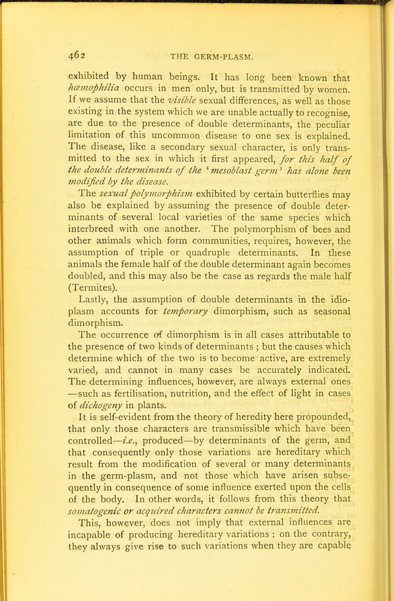 exhibited by human beings. It has long been known that hcBmopJdlia occurs in men only, but is transmitted by women. If we assume that the visible sexual differences, as well as those existing in the system which we are unable actually to recognise, are due to the presence of double determinants, the peculiar limitation of this uncommon disease to one sex is explained. The disease, like a secondary sexual character, is only trans- mitted to the sex in which it first appeared, for this half of the double determinants of the ' mesoblast get-m' has alone been modified by the disease. The sexual polymorphism exhibited by certain butterflies may also be explained by assuming the presence of double deter- minants of several local varieties of the same species which interbreed with one another. The polymorphism of bees and other animals which form communities, requires, however, the assumption of triple or quadruple deteiTninants. In these animals the female half of the double determinant again becomes doubled, and this may also be the case as regards the male half (Termites). Lastly, the assumption of double determinants in the idio- plasm accounts for temporary dimorphism, such as seasonal dimorphism. The occurrence of dimorphism is in all cases attributable to the presence of two kinds of determinants ; but the causes which determine which of the two is to become active, are extremely varied, and cannot in many cases be accurately indicated. The determining influences, however, are always external ones —such as fertilisation, nutrition, and the effect of light in cases of dichogeny in plants. It is self-evident from the theory of heredity here propounded, that only those characters are transmissible which have been controlled—i.e.., produced—by determinants of the germ, and that consequently only those variations are hereditary which result from the modification of several or many determinants in the germ-plasm, and not those which have arisen subse- quently in consequence of some influence exerted upon the cells of the body. In other words, it follows from this theory that somatogenic or acqicired characters cannot be transmitted. This, however, does not imply that external influences are incapable of producing hereditary variations ; on the contrary, they always give rise to such variations when they are capable