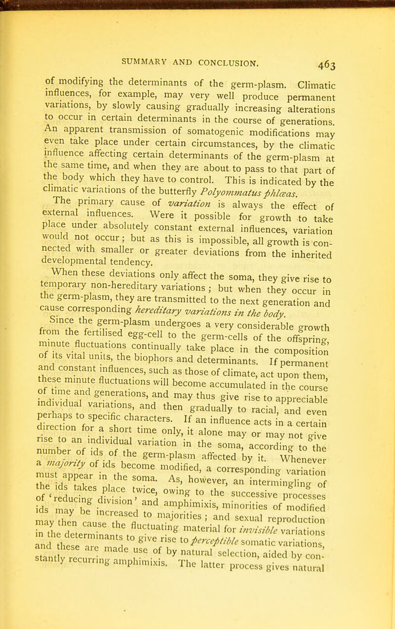 of modifying the determinants of the germ-plasm. Climatic mfluences, for example, may very well produce permanent variations, by slowly causing gradually increasing alterations to occur in certain determinants in the course of generations. An apparent transmission of somatogenic modifications may even take place under certain circumstances, by the climatic influence affecting certain determinants of the germ-plasm at the same time, and when they are about to pass to that part of the body which they have to control. This is indicated by the climatic variations of the butterfly Polyoimnatusphlceas. The primary cause of variation is always the effect of external influences. Were it possible for growth to take place under absolutely constant external influences, variation would not occur; but as this is impossible, all growth is con- nected with smaller or greater deviations from the inherited developmental tendency. Wlien these deviations only affect the soma, they give rise to temporai-y non-hereditary variations; but when they occur in the germ-plasm, they are transmitted to the next generation and cause corresponding hereditary variations in the body Since the germ-plasm undergoes a very considerable growth from the fertilised egg-cell to the germ-cells of the offfpring minute fluctuations continually take place in the composidon of Its vital units the biophors and determinants. If permanent and constant influences, such as those of climate, act upon them these minu e fluctuations will become accumulated in the com-Te .nd T T may thus give rise to appreciab e md vidual variations, and then gradually to racial, Tnd even perhaps to specific characters. If an influence acts in a certain direction for a short time only, it alone may or may not rise to an individual variation in the soma'accordiW o the number of ids of the germ-plasm affected by it. Whenever a majonty of ,ds become modified, a corresponding variXn must appear n the soma Ae 1 yimui^ Aariation the id. Ml,»c I ' ^°^^ever, an intermingling of the ,d takes place twice, owing to the successive processes cL bf ^^^^ ^^p^^---. n--mies ^fCs mayThen c Jse r'fl . ' -P-duction and thesfr ^'/f to/.;r.///M. somatic variations, st.nt '^ °^ ^t'-''^' selection, aided by con stantly recurring amphimixis. The latter proces's gives natu,-al