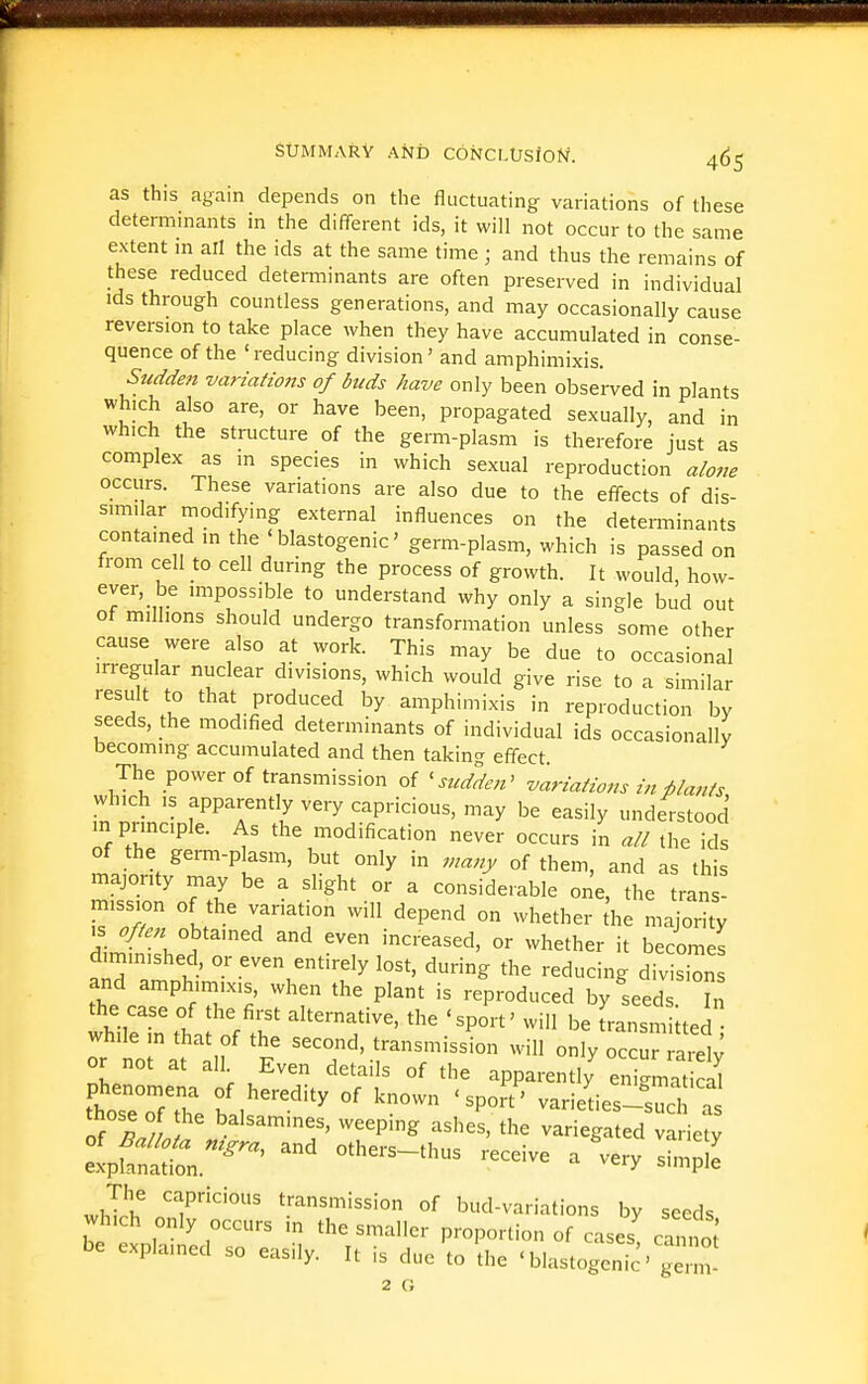 as this again depends on the fluctuating variations of these determinants in the different ids, it will not occur to the same extent m all the ids at the same time ; and thus the remains of these reduced determinants are often preserved in individual ids through countless generations, and may occasionally cause reversion to take place when they have accumulated in conse- quence of the ' reducing division' and amphimixis. Sudden variations of buds have only been obse'i-ved in plants which also are, or have been, propagated sexually, and in which the structure of the germ-plasm is therefore just as complex as in species in which sexual reproduction alone occurs. These variations are also due to the effects of dis- similar rnodifying external influences on the determinants contained in the ' blastogenic' germ-plasm, which is passed on from cell to cell during the process of growth. It would, how- ever, be impossible to understand why only a single bud out of millions should undergo transformation unless some other cause were also at work. This may be due to occasional irregular nuclear divisions, which would give rise to a similar result to that produced by amphimixis in reproduction by seeds, the modified determinants of individual ids occasionally becoming accumulated and then taking effect. The power of transmission of ^sudden^ variations in plants which IS apparently very capricious, may be easily understood m prmciple. As the modification never occurs in all the ids of the germ-plasm, but only in many of them, and as this majority may be a slight or a considerable one, the tran ! mission of the variation will depend on whether die majority i J-'l^^ ^^ increased, or whether it becomes dunmished, or even entirely lost, during the reducing division and amphimixis, when the plant is reproduced by seeds h the case of the first alternative, the 'sport' will be franszr,Uted while in that of the second, transmission will only occu aiw or not at all Even details of the apparently en g.at ttsToTtTe b 1 °' varieties-sucl a of S.l ^^•^^'>^^' weeping ashes, the variegated variety The capricious transmission of bud-variations by seeds which only occurs m the smaller proportion of cases canno; be explained so easily. It is due to Hie 'blastogeni^ g . 2 G